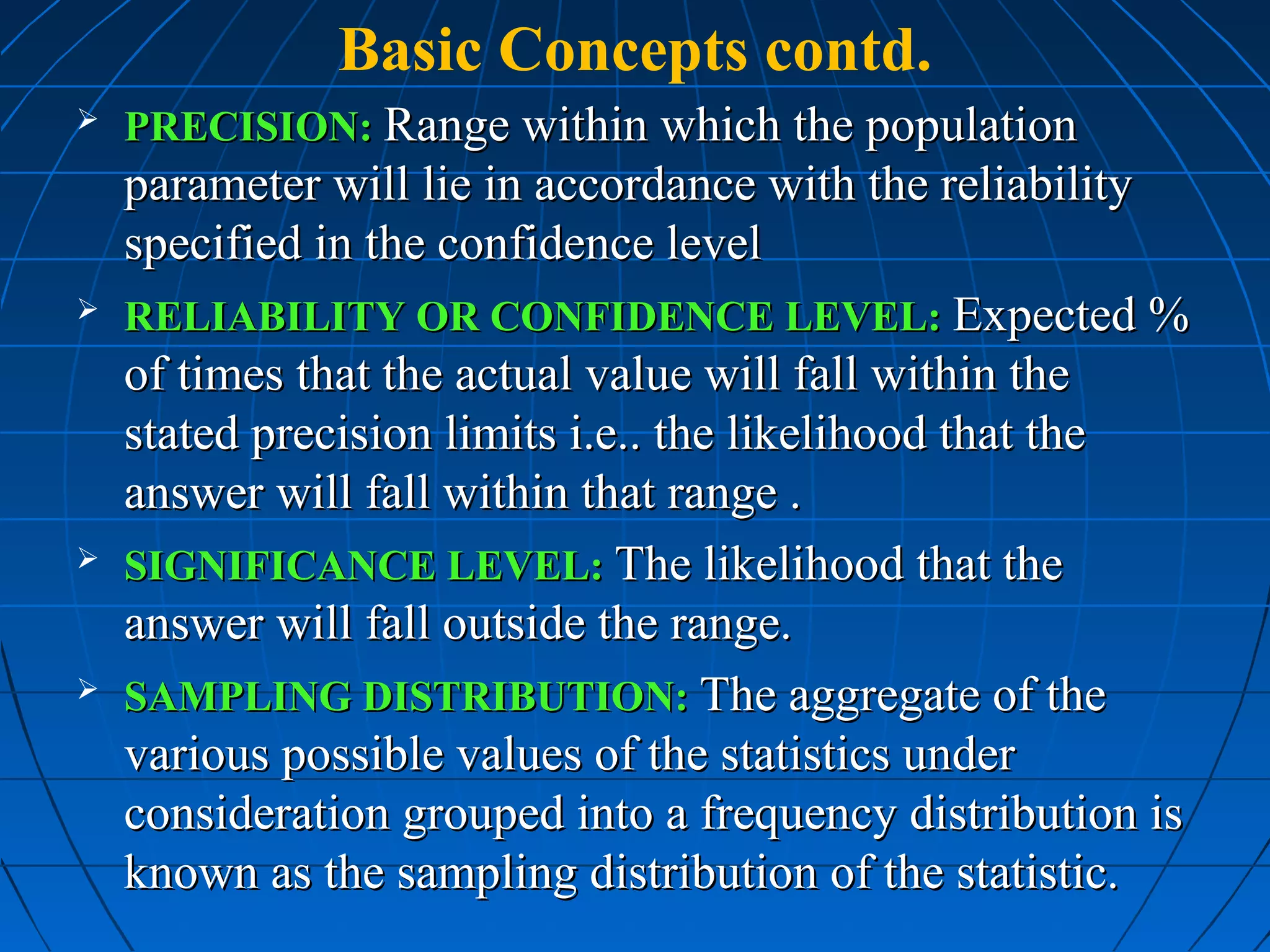 Basic Concepts contd.
   PRECISION: Range within which the population
    parameter will lie in accordance with the reliability
    specified in the confidence level
   RELIABILITY OR CONFIDENCE LEVEL: Expected %
    of times that the actual value will fall within the
    stated precision limits i.e.. the likelihood that the
    answer will fall within that range .
   SIGNIFICANCE LEVEL: The likelihood that the
    answer will fall outside the range.
   SAMPLING DISTRIBUTION: The aggregate of the
    various possible values of the statistics under
    consideration grouped into a frequency distribution is
    known as the sampling distribution of the statistic.
 