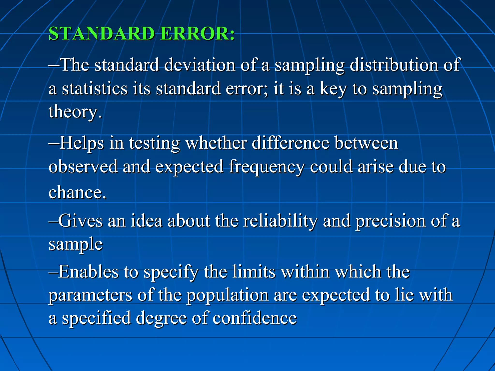 STANDARD ERROR:
–The standard deviation of a sampling distribution of
a statistics its standard error; it is a key to sampling
theory.
–Helps in testing whether difference between
observed and expected frequency could arise due to
chance.
–Gives an idea about the reliability and precision of a
sample
–Enables to specify the limits within which the
parameters of the population are expected to lie with
a specified degree of confidence
 
