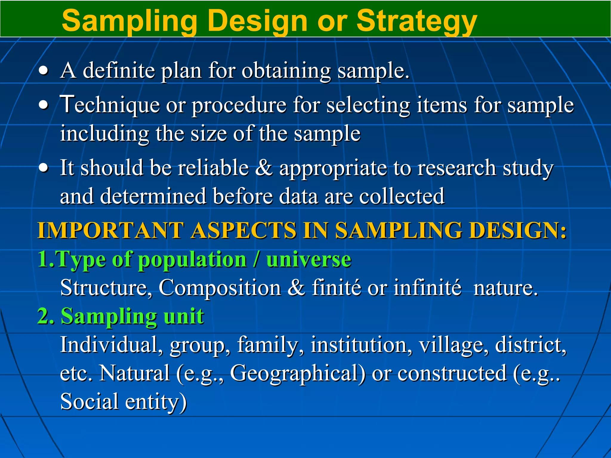 Sampling Design or Strategy
• A definite plan for obtaining sample.
• Technique or procedure for selecting items for sample
   including the size of the sample
• It should be reliable & appropriate to research study
   and determined before data are collected
IMPORTANT ASPECTS IN SAMPLING DESIGN:
1.Type of population / universe
   Structure, Composition & finité or infinité nature.
2. Sampling unit
   Individual, group, family, institution, village, district,
   etc. Natural (e.g., Geographical) or constructed (e.g..
   Social entity)
 