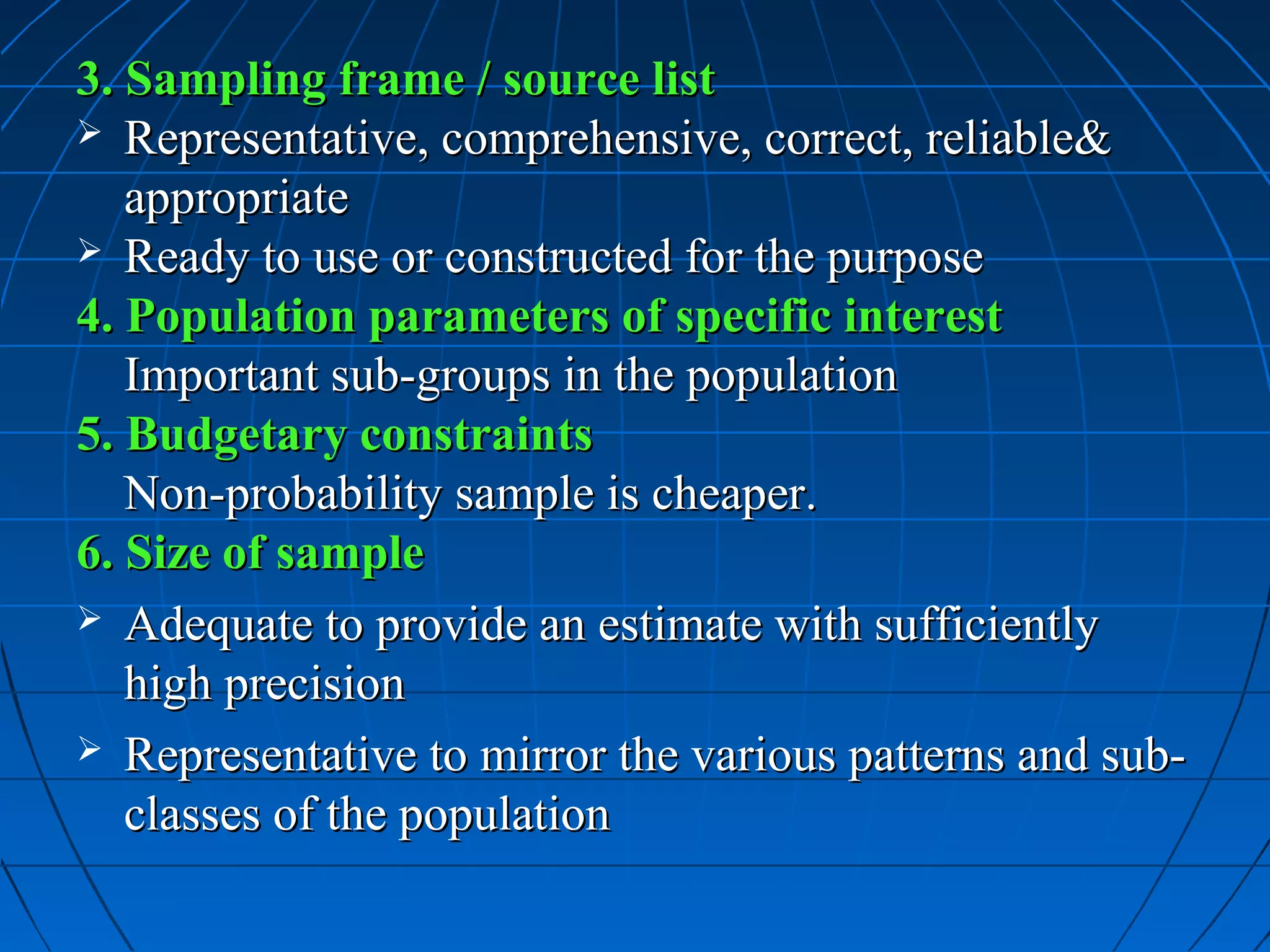 3. Sampling frame / source list
 Representative, comprehensive, correct, reliable&
   appropriate
 Ready to use or constructed for the purpose
4. Population parameters of specific interest
   Important sub-groups in the population
5. Budgetary constraints
   Non-probability sample is cheaper.
6. Size of sample
 Adequate to provide an estimate with sufficiently
   high precision
 Representative to mirror the various patterns and sub-
   classes of the population
 