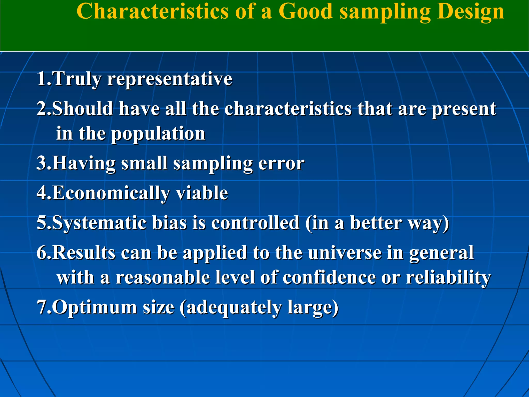 Characteristics of a Good sampling Design

1.Truly representative
2.Should have all the characteristics that are present
  in the population
3.Having small sampling error
4.Economically viable
5.Systematic bias is controlled (in a better way)
6.Results can be applied to the universe in general
  with a reasonable level of confidence or reliability
7.Optimum size (adequately large)
 