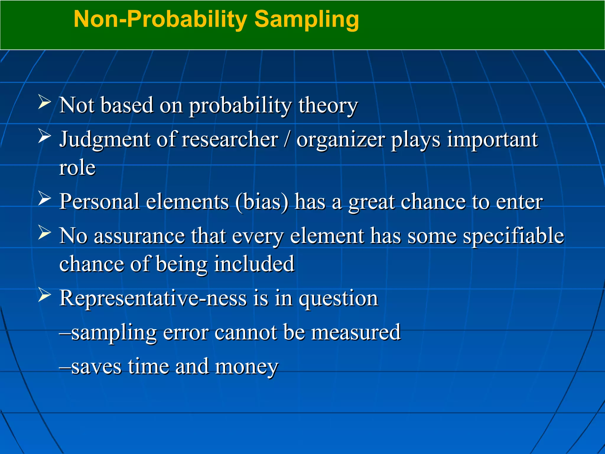 Non-Probability Sampling


 Not based on probability theory
 Judgment of researcher / organizer plays important
  role
 Personal elements (bias) has a great chance to enter
 No assurance that every element has some specifiable
  chance of being included
 Representative-ness is in question
  –sampling error cannot be measured
  –saves time and money
 