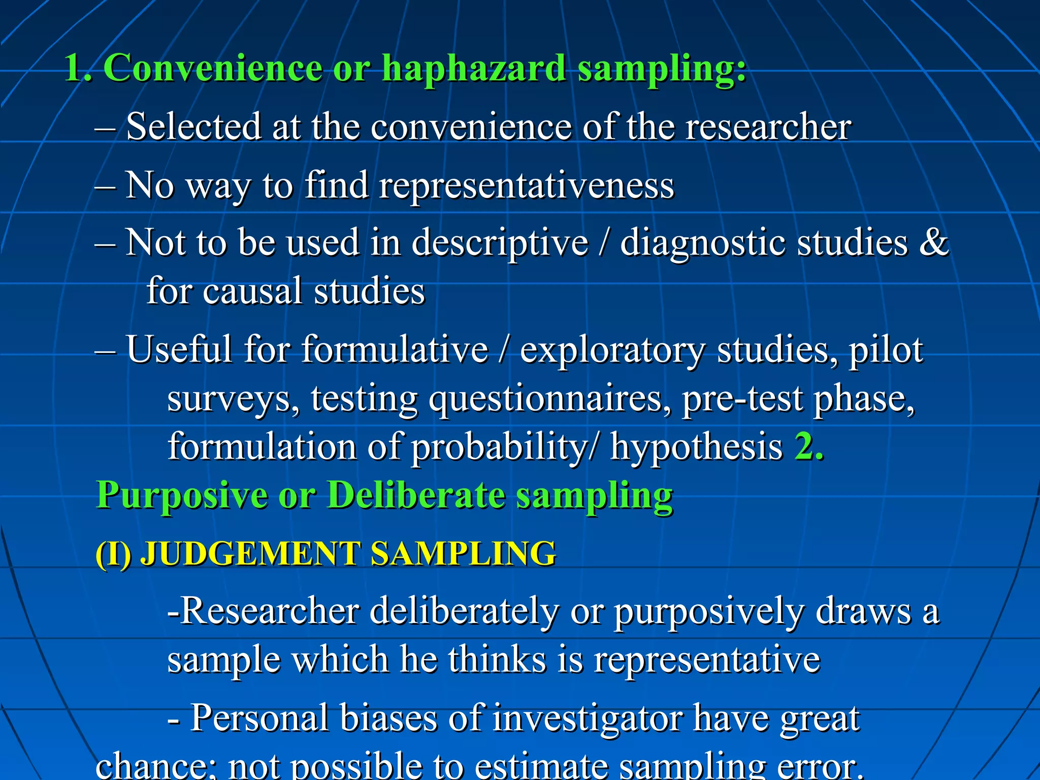 1. Convenience or haphazard sampling:
  – Selected at the convenience of the researcher
  – No way to find representativeness
  – Not to be used in descriptive / diagnostic studies &
     for causal studies
  – Useful for formulative / exploratory studies, pilot
      surveys, testing questionnaires, pre-test phase,
      formulation of probability/ hypothesis 2.
  Purposive or Deliberate sampling
  (I) JUDGEMENT SAMPLING
      -Researcher deliberately or purposively draws a
      sample which he thinks is representative
      - Personal biases of investigator have great
  chance; not possible to estimate sampling error.
 