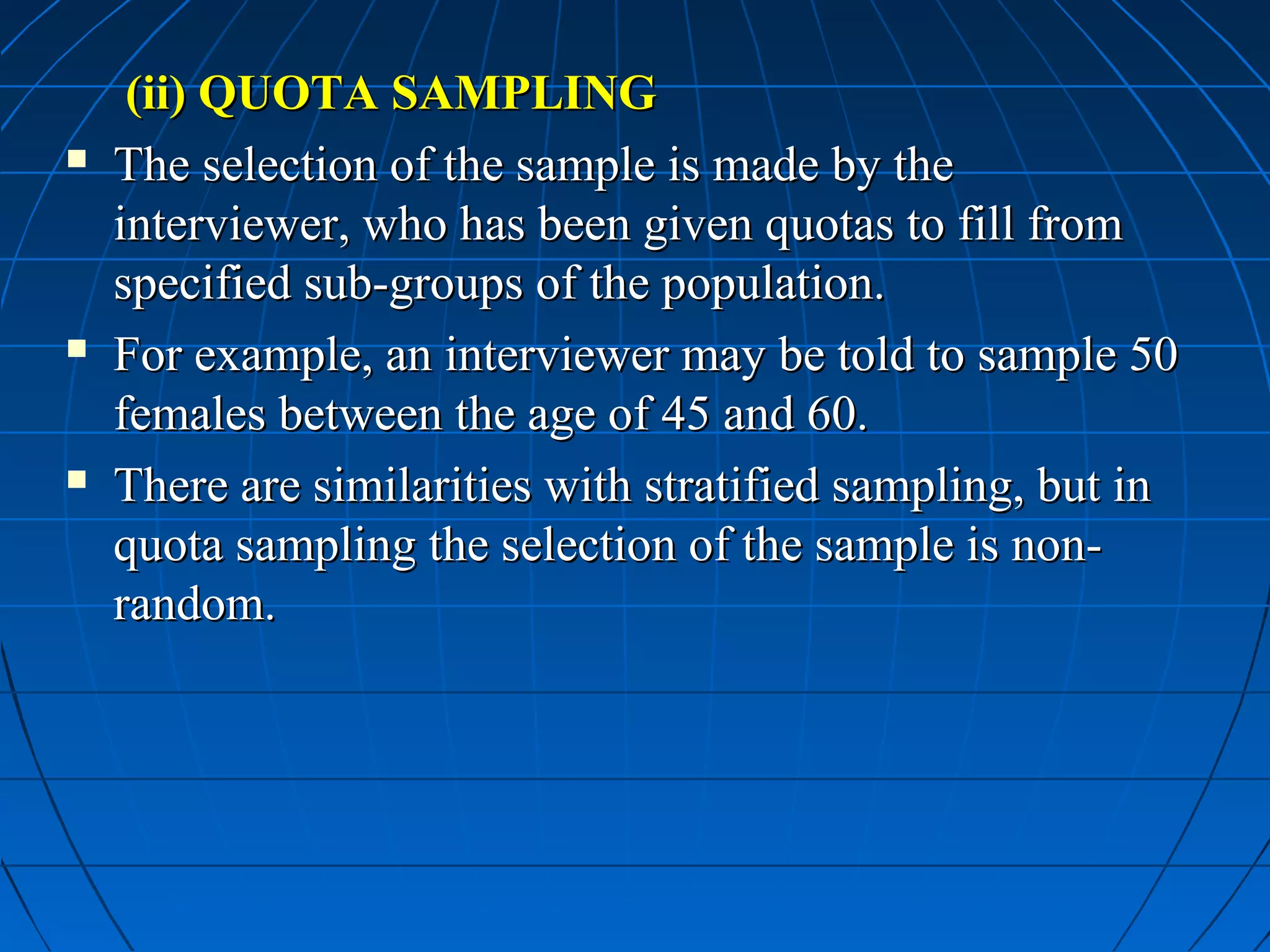 (ii) QUOTA SAMPLING
   The selection of the sample is made by the
    interviewer, who has been given quotas to fill from
    specified sub-groups of the population.
   For example, an interviewer may be told to sample 50
    females between the age of 45 and 60.
   There are similarities with stratified sampling, but in
    quota sampling the selection of the sample is non-
    random.
 