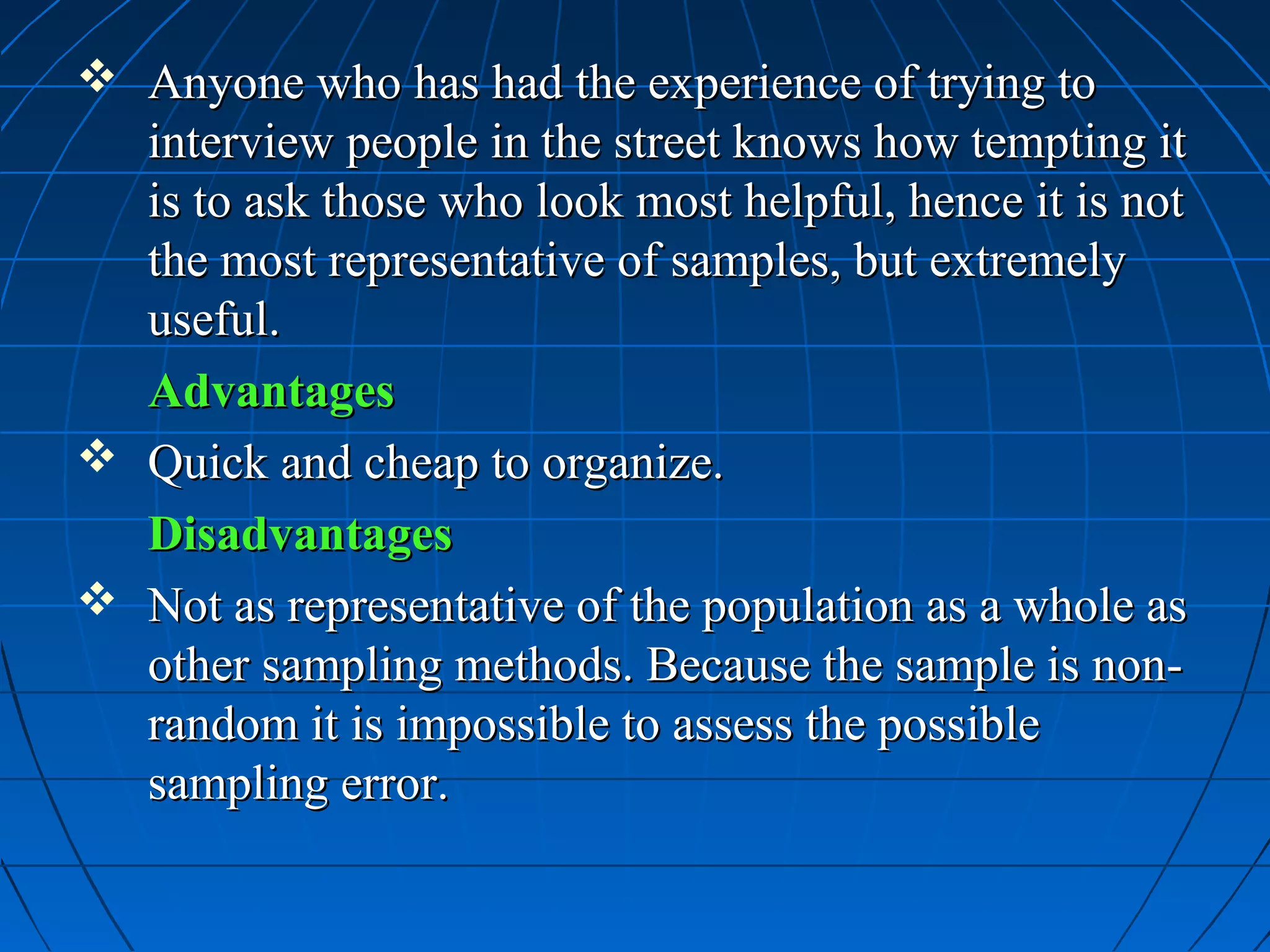  Anyone who has had the experience of trying to
  interview people in the street knows how tempting it
  is to ask those who look most helpful, hence it is not
  the most representative of samples, but extremely
  useful.
  Advantages
 Quick and cheap to organize.
  Disadvantages
 Not as representative of the population as a whole as
  other sampling methods. Because the sample is non-
  random it is impossible to assess the possible
  sampling error.
 
