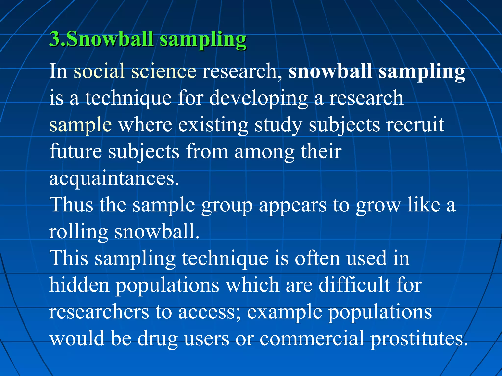 3.Snowball sampling
In social science research, snowball sampling
is a technique for developing a research
sample where existing study subjects recruit
future subjects from among their
acquaintances.
Thus the sample group appears to grow like a
rolling snowball.
This sampling technique is often used in
hidden populations which are difficult for
researchers to access; example populations
would be drug users or commercial prostitutes.
 