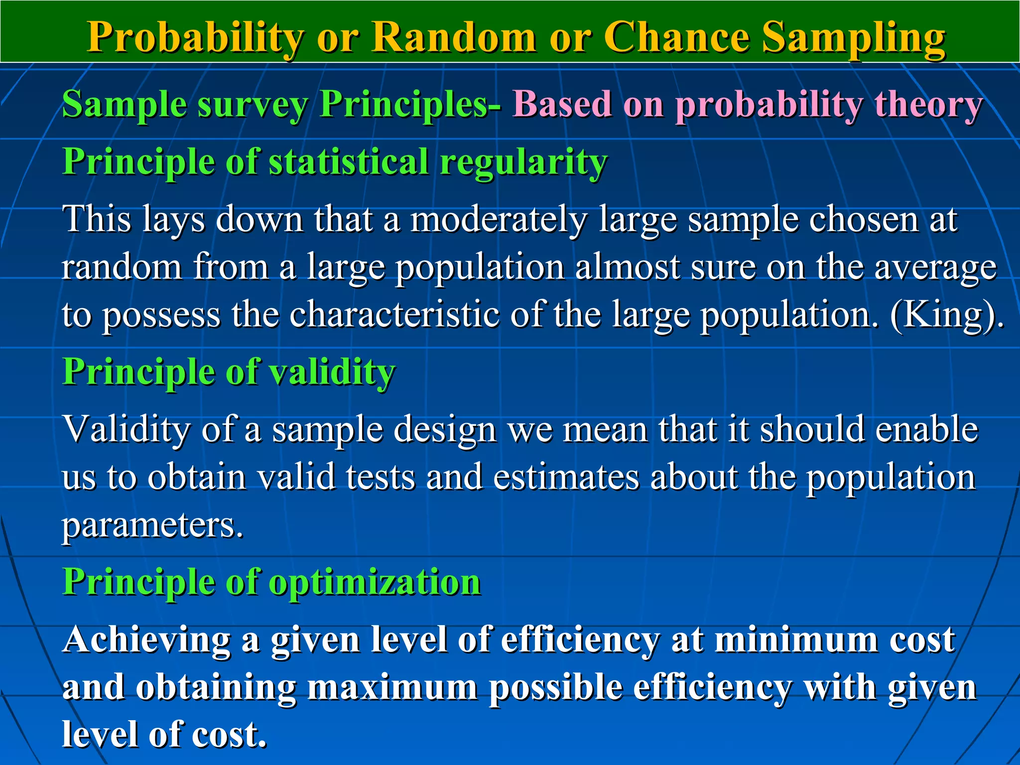 Probability or Random or Chance Sampling
Sample survey Principles- Based on probability theory
Principle of statistical regularity
This lays down that a moderately large sample chosen at
random from a large population almost sure on the average
to possess the characteristic of the large population. (King).
Principle of validity
Validity of a sample design we mean that it should enable
us to obtain valid tests and estimates about the population
parameters.
Principle of optimization
Achieving a given level of efficiency at minimum cost
and obtaining maximum possible efficiency with given
level of cost.
 