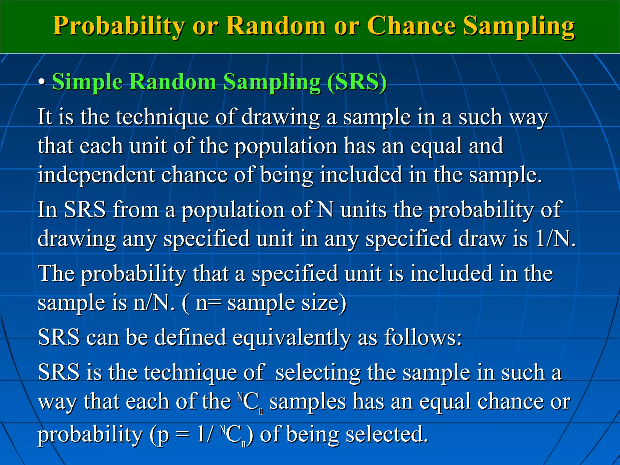 Probability or Random or Chance Sampling

• Simple Random Sampling (SRS)
It is the technique of drawing a sample in a such way
that each unit of the population has an equal and
independent chance of being included in the sample.
In SRS from a population of N units the probability of
drawing any specified unit in any specified draw is 1/N.
The probability that a specified unit is included in the
sample is n/N. ( n= sample size)
SRS can be defined equivalently as follows:
SRS is the technique of selecting the sample in such a
way that each of the NCn samples has an equal chance or
probability (p = 1/ NCn) of being selected.
 