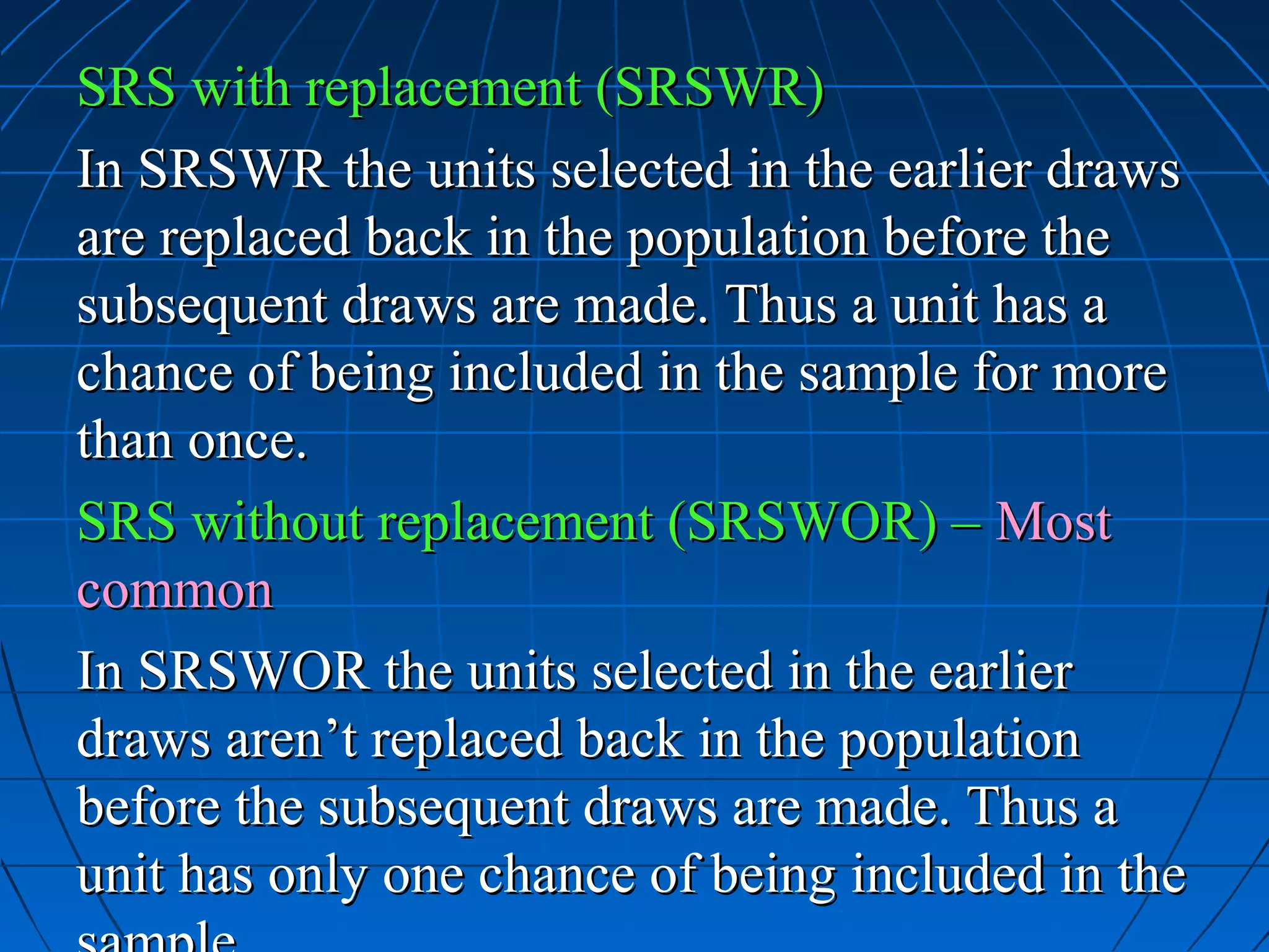 SRS with replacement (SRSWR)
In SRSWR the units selected in the earlier draws
are replaced back in the population before the
subsequent draws are made. Thus a unit has a
chance of being included in the sample for more
than once.
SRS without replacement (SRSWOR) – Most
common
In SRSWOR the units selected in the earlier
draws aren’t replaced back in the population
before the subsequent draws are made. Thus a
unit has only one chance of being included in the
 