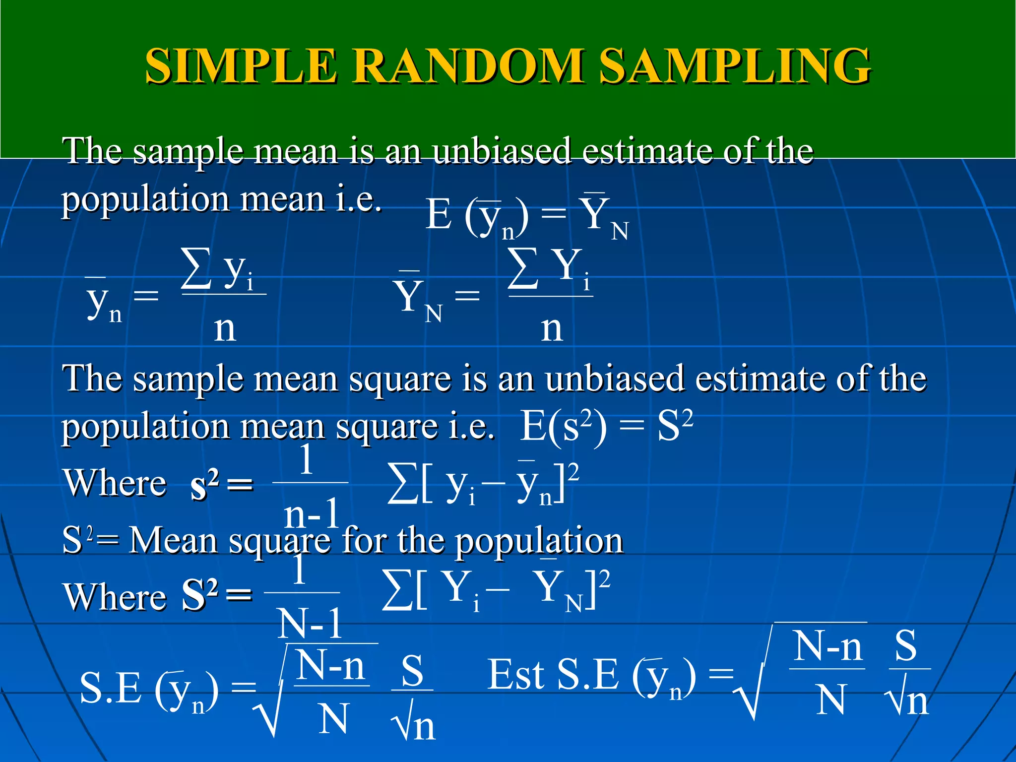 SIMPLE RANDOM SAMPLING
The sample mean is an unbiased estimate of the
population mean i.e. E (y ) = Y
                          n      N
      ∑ yi               ∑ Yi
 yn =               YN =
       n                  n
The sample mean square is an unbiased estimate of the
population mean square i.e. E(s2) = S2
Where s =2    1    ∑[ yi – yn]2
             n-1
S = Mean square for the population
 2
             1     ∑[ Yi – YN]2
Where S =2
            N-1                             N-n S
             N-n S        Est S.E (yn) =
 S.E (yn) =                             √    N √n
           √ N √n
 