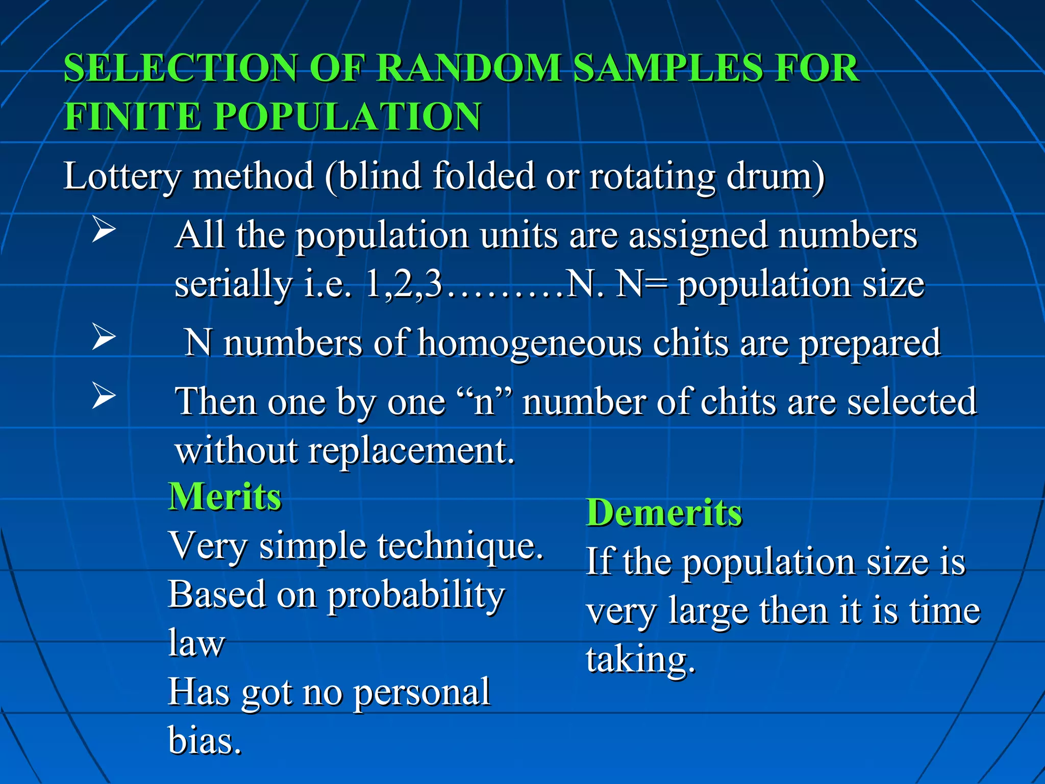 SELECTION OF RANDOM SAMPLES FOR
FINITE POPULATION
Lottery method (blind folded or rotating drum)
  All the population units are assigned numbers
       serially i.e. 1,2,3………N. N= population size
       N numbers of homogeneous chits are prepared
  Then one by one “n” number of chits are selected
       without replacement.
      Merits                    Demerits
      Very simple technique. If the population size is
      Based on probability      very large then it is time
      law                       taking.
      Has got no personal
      bias.
 