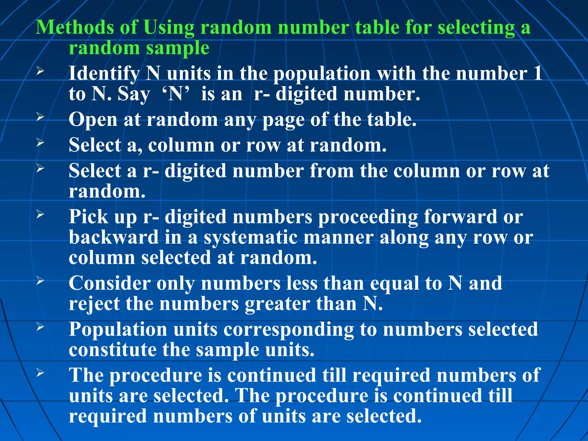 Methods of Using random number table for selecting a
   random sample
  Identify N units in the population with the number 1
   to N. Say ‘N’ is an r- digited number.
  Open at random any page of the table.
  Select a, column or row at random.
  Select a r- digited number from the column or row at
   random.
  Pick up r- digited numbers proceeding forward or
   backward in a systematic manner along any row or
   column selected at random.
  Consider only numbers less than equal to N and
   reject the numbers greater than N.
  Population units corresponding to numbers selected
   constitute the sample units.
  The procedure is continued till required numbers of
   units are selected. The procedure is continued till
   required numbers of units are selected.
 