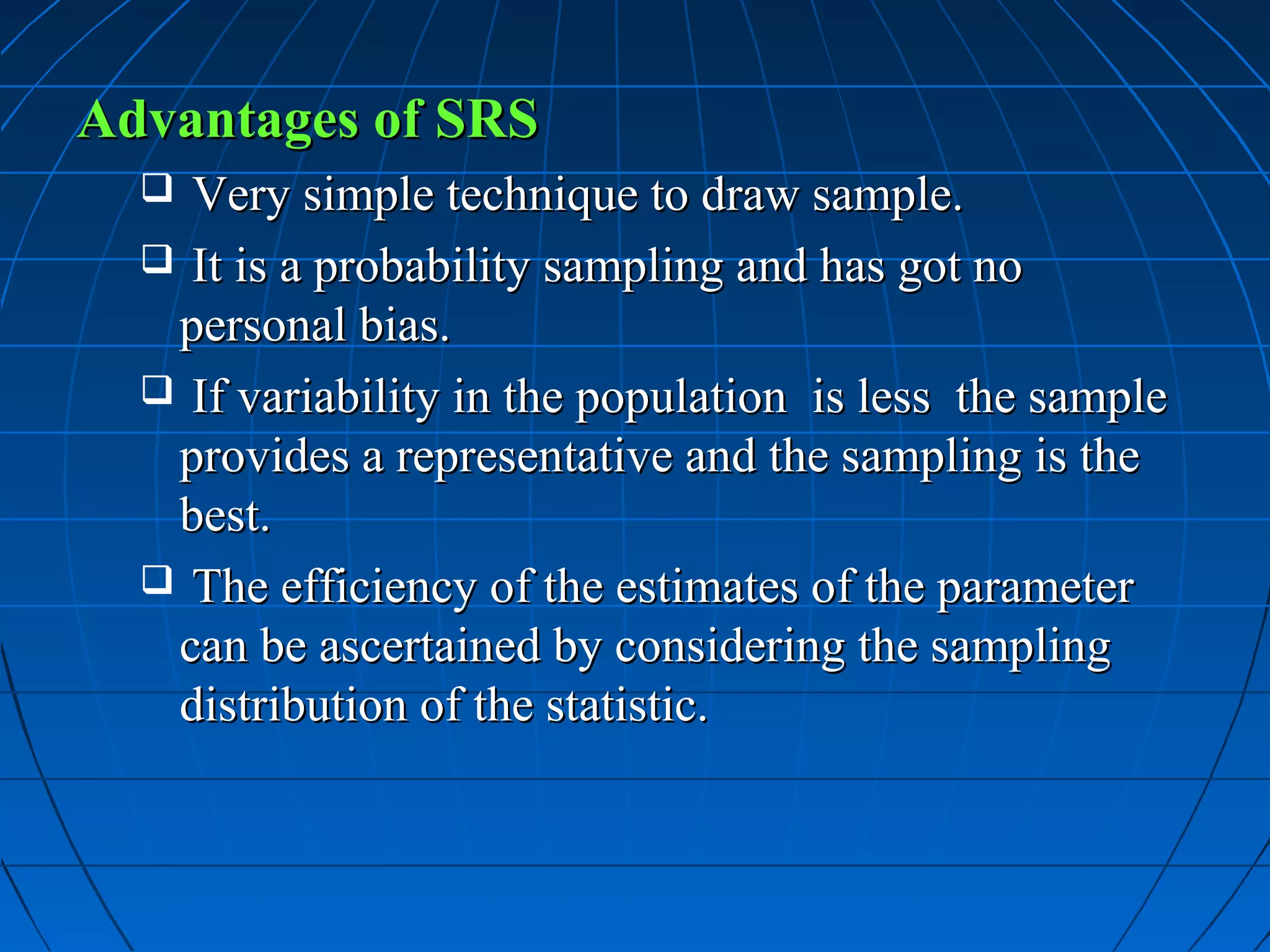 Advantages of SRS
   Very simple technique to draw sample.
   It is a probability sampling and has got no
   personal bias.
   If variability in the population is less the sample
   provides a representative and the sampling is the
   best.
   The efficiency of the estimates of the parameter
   can be ascertained by considering the sampling
   distribution of the statistic.
 