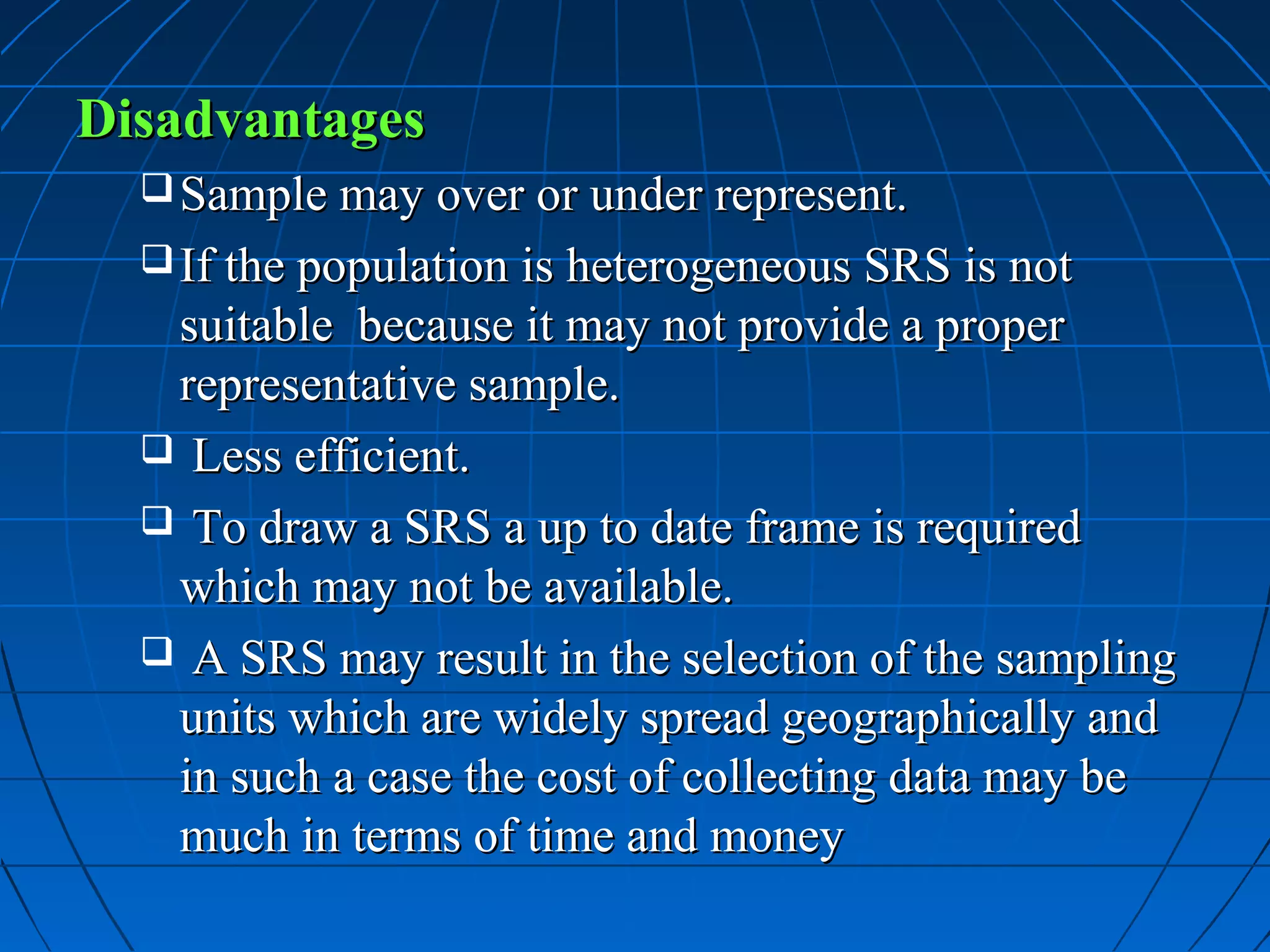 Disadvantages
   Sample may over or under represent.
   If the population is heterogeneous SRS is not
   suitable because it may not provide a proper
   representative sample.
   Less efficient.
   To draw a SRS a up to date frame is required
   which may not be available.
   A SRS may result in the selection of the sampling
   units which are widely spread geographically and
   in such a case the cost of collecting data may be
   much in terms of time and money
 