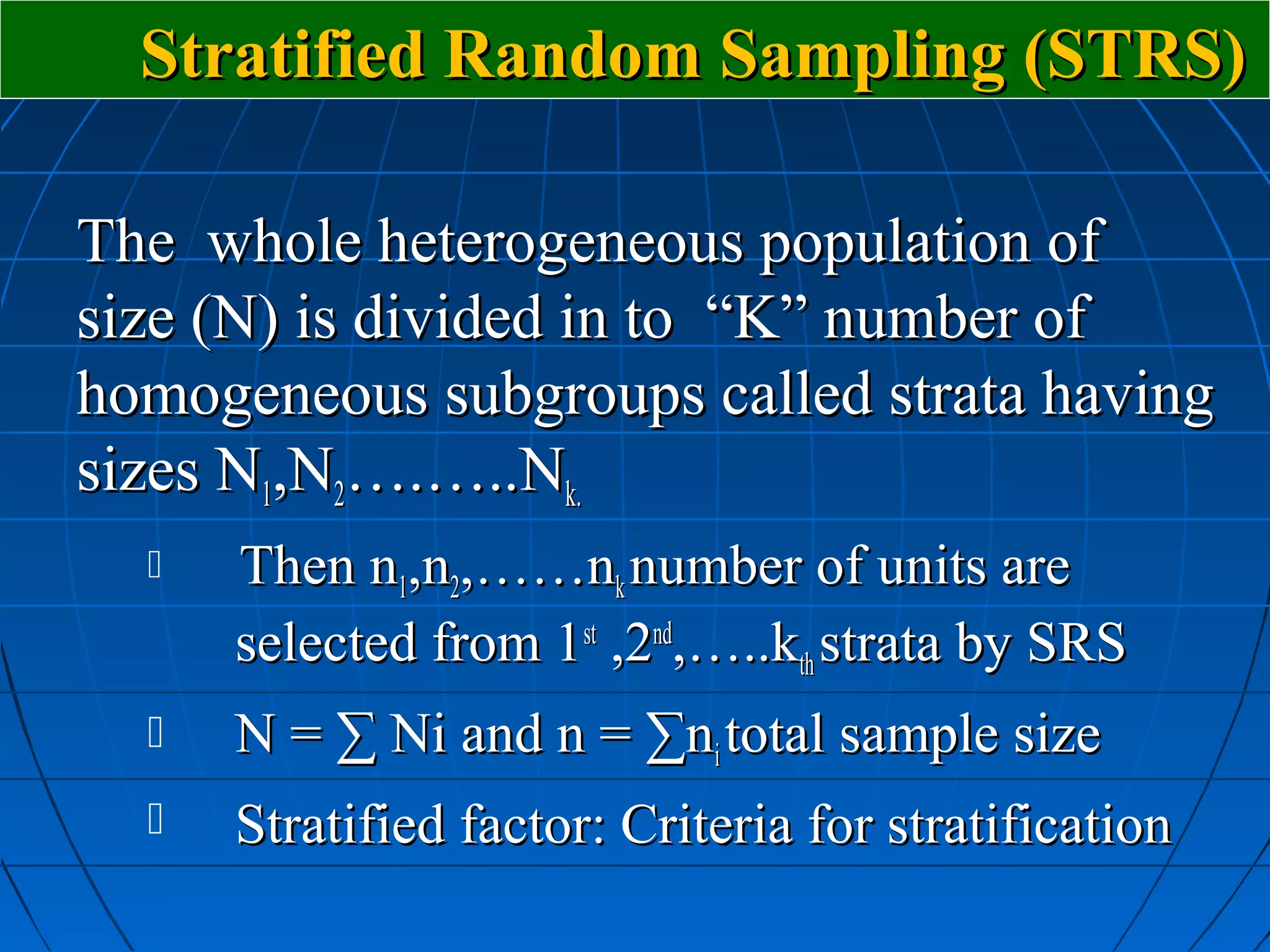Stratified Random Sampling (STRS)

The whole heterogeneous population of
size (N) is divided in to “K” number of
homogeneous subgroups called strata having
sizes N1,N2….…..Nk.
     Then n1,n2,……nk number of units are
      selected from 1st ,2nd,…..kth strata by SRS
     N = ∑ Ni and n = ∑ni total sample size
     Stratified factor: Criteria for stratification
 