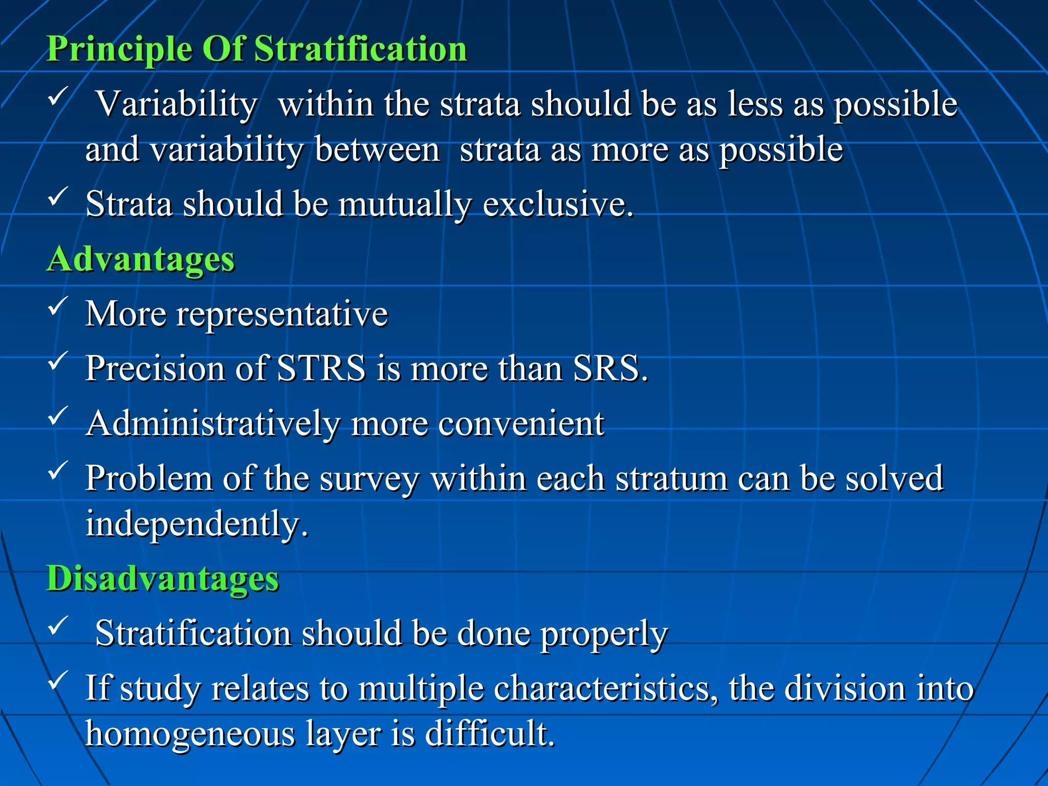 Principle Of Stratification
 Variability within the strata should be as less as possible
  and variability between strata as more as possible
 Strata should be mutually exclusive.

Advantages
 More representative
 Precision of STRS is more than SRS.
 Administratively more convenient
 Problem of the survey within each stratum can be solved
  independently.
Disadvantages
 Stratification should be done properly
 If study relates to multiple characteristics, the division into
  homogeneous layer is difficult.
 