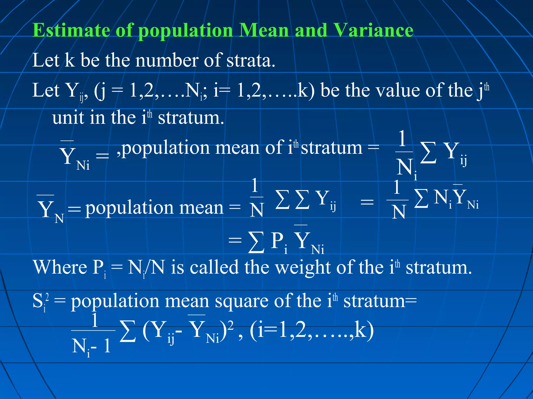 Estimate of population Mean and Variance
Let k be the number of strata.
Let Yij, (j = 1,2,….Ni; i= 1,2,…..k) be the value of the jth
  unit in the ith stratum.
   Y =      ,population mean of ith stratum = 1 ∑ Y
                                                        ij
     Ni                                        Ni
                       1                     1 ∑ NY
YN = population mean = N ∑ ∑ Yij           = N    i Ni


                         = ∑ Pi YNi
Where Pi = Ni/N is called the weight of the ith stratum.
Si2 = population mean square of the ith stratum=
        1 ∑ (Y - Y )2 , (i=1,2,…..,k)
                 ij  Ni
      Ni- 1
 