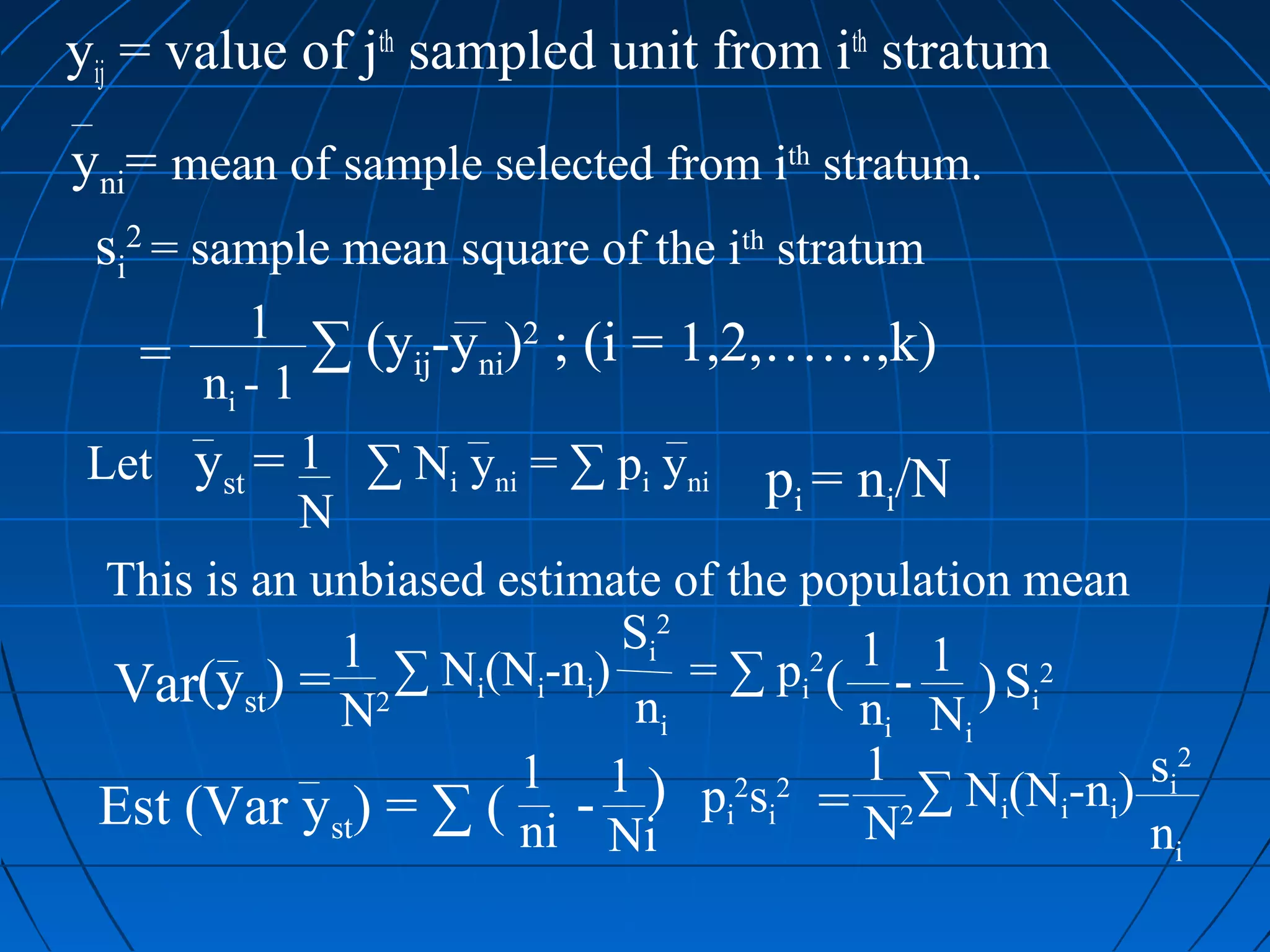 yij = value of jth sampled unit from ith stratum
yni= mean of sample selected from ith stratum.
 si2 = sample mean square of the ith stratum
          1 ∑ (y -y )2 ; (i = 1,2,……,k)
   = n-1          ij ni
        i

 Let yst = 1 ∑ Ni yni = ∑ pi yni p = n /N
                                       i       i
            N
  This is an unbiased estimate of the population mean
                             S i2
              1 ∑ N (N -n )
  Var(yst) = N2      i   i i      = ∑ p i 2 ( 1 - 1 ) Si 2
                              ni              ni Ni
                        1 1 ) p 2s 2 1 ∑ N (N -n ) si2
 Est (Var yst) = ∑ ( ni - Ni i i = N2                i     i i
                                                               ni
 