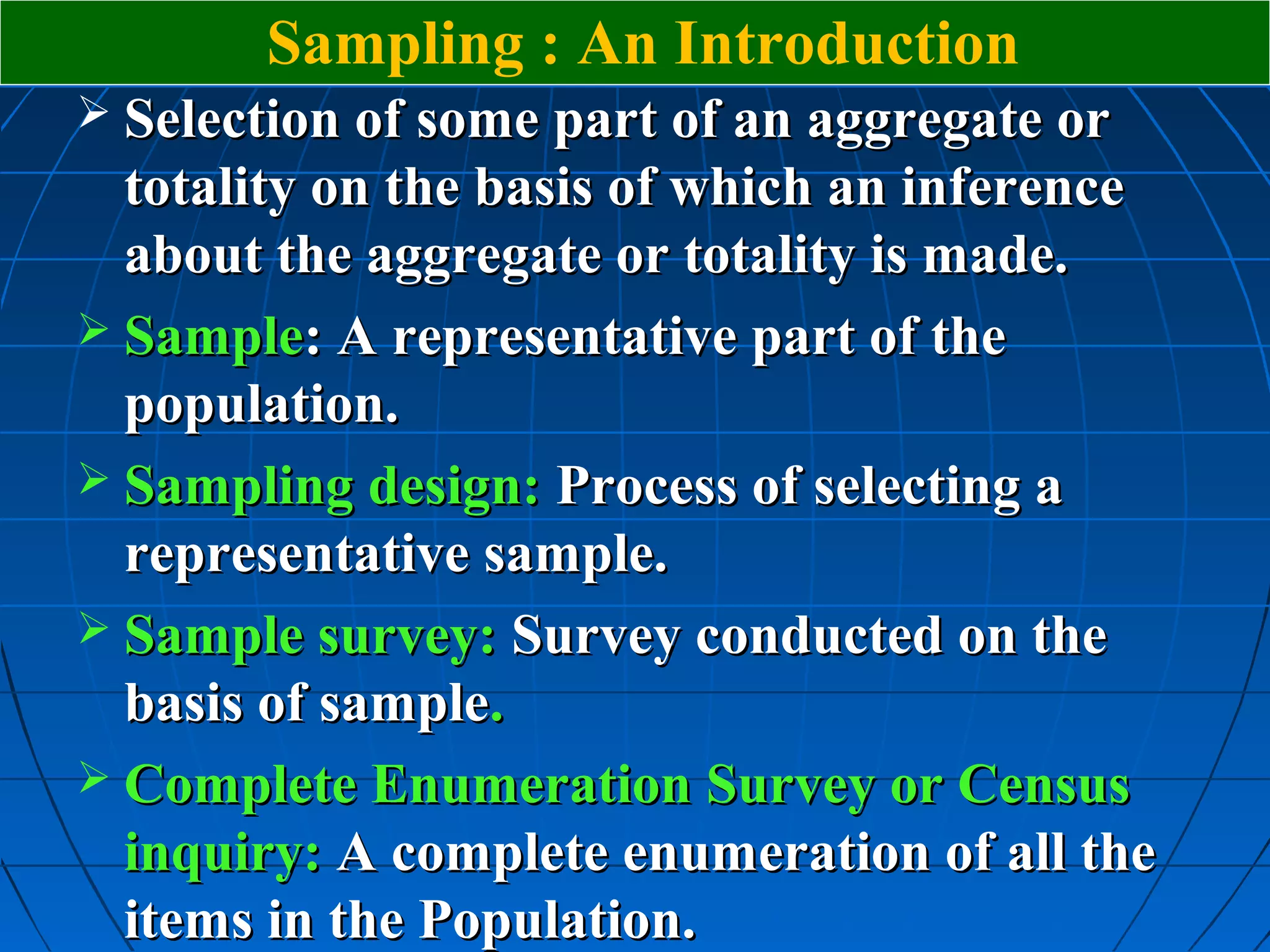 Sampling : An Introduction
 Selection of some part of an aggregate or
  totality on the basis of which an inference
  about the aggregate or totality is made.
 Sample: A representative part of the
  population.
 Sampling design: Process of selecting a
  representative sample.
 Sample survey: Survey conducted on the
  basis of sample.
 Complete Enumeration Survey or Census
  inquiry: A complete enumeration of all the
  items in the Population.
 