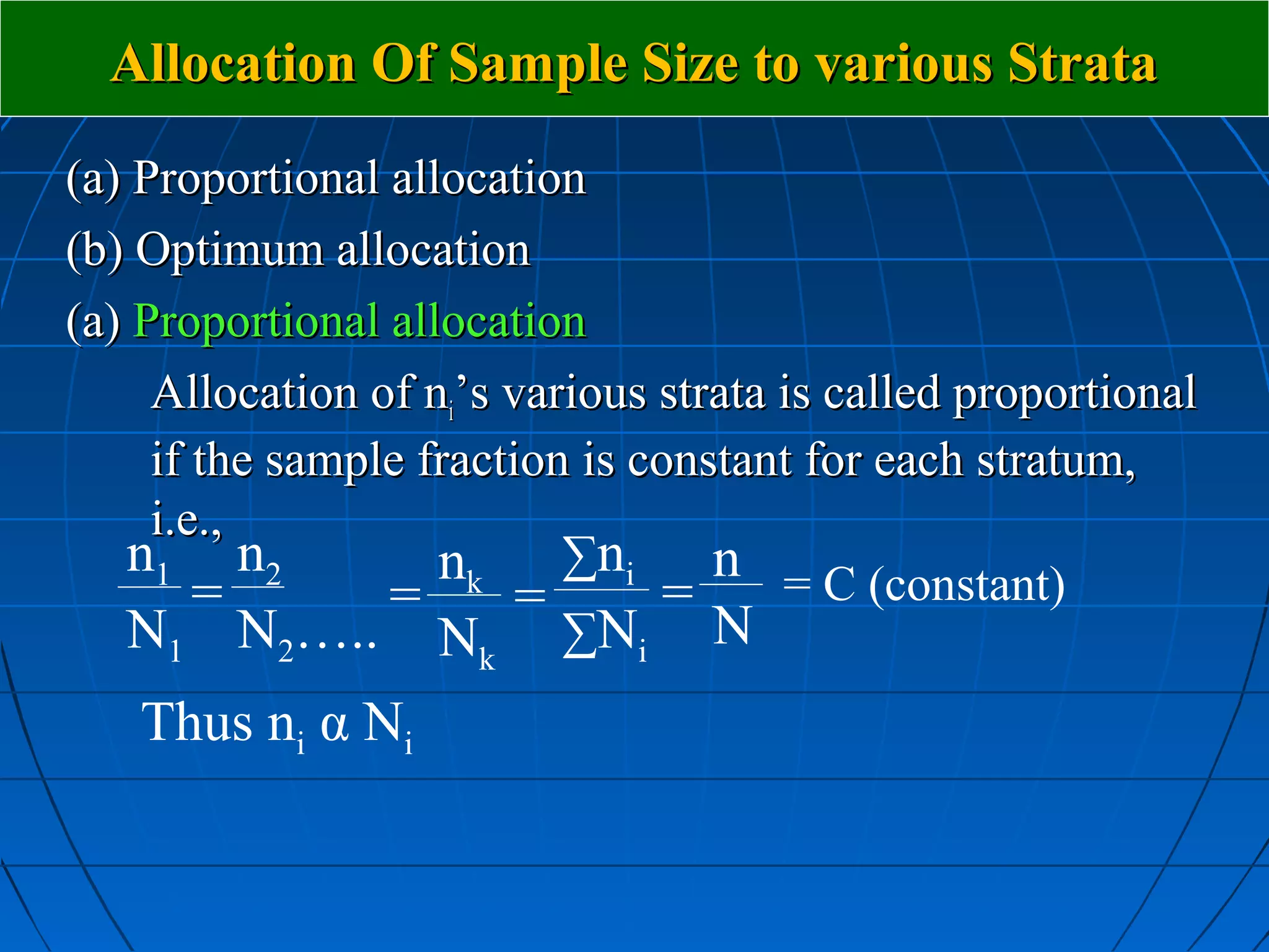 Allocation Of Sample Size to various Strata
(a) Proportional allocation
(b) Optimum allocation
(a) Proportional allocation
     Allocation of ni’s various strata is called proportional
     if the sample fraction is constant for each stratum,
     i.e.,
    n1 n2           nk ∑ni n = C (constant)
        =        =       =       =
    N1 N2….. Nk ∑Ni N
    Thus ni α Ni
 