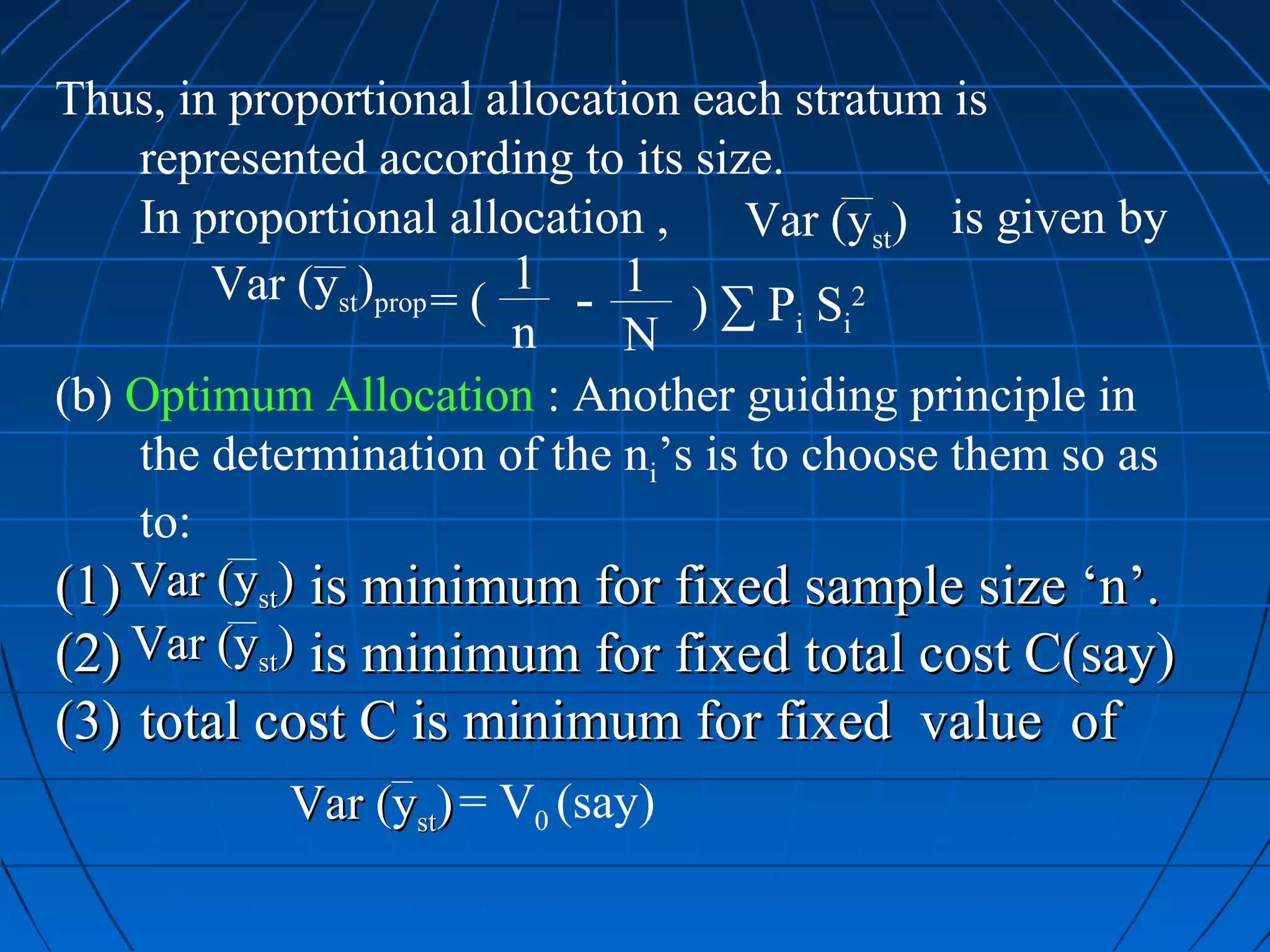 Thus, in proportional allocation each stratum is
    represented according to its size.
    In proportional allocation ,     Var (yst) is given by
        Var (yst)prop = ( 1 - 1 ) ∑ P S 2
                          n   N         i i

(b) Optimum Allocation : Another guiding principle in
    the determination of the ni’s is to choose them so as
    to:
(1) Var (yst) is minimum for fixed sample size ‘n’.
(2) Var (yst) is minimum for fixed total cost C(say)
(3) total cost C is minimum for fixed value of
            Var (yst) = V0 (say)
 