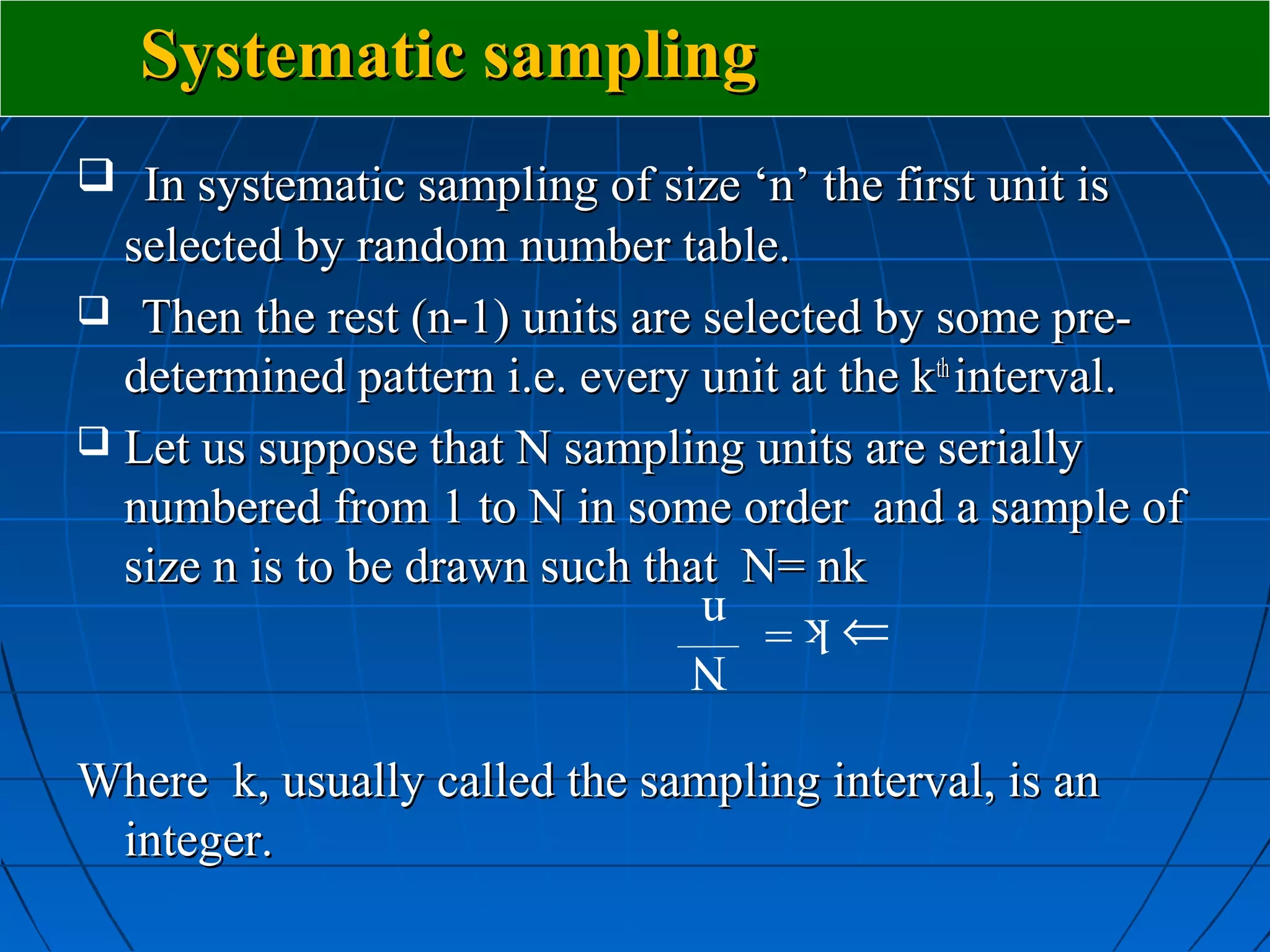 Systematic sampling
 In systematic sampling of size ‘n’ the first unit is
  selected by random number table.
 Then the rest (n-1) units are selected by some pre-
  determined pattern i.e. every unit at the kth interval.
 Let us suppose that N sampling units are serially
  numbered from 1 to N in some order and a sample of
  size n is to be drawn such that N= nk
                                ⇒k= n
                                    N

Where k, usually called the sampling interval, is an
 integer.
 
