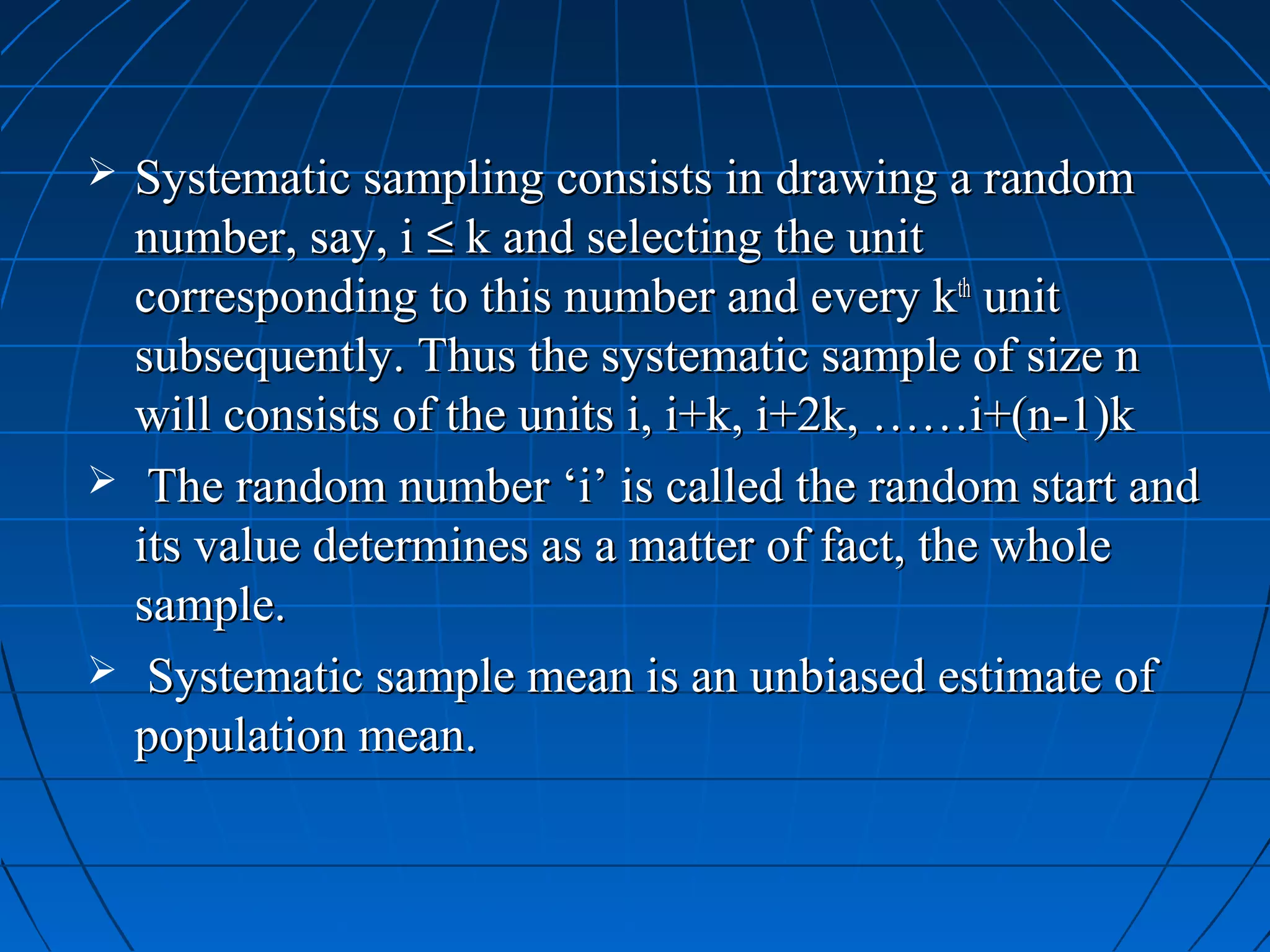    Systematic sampling consists in drawing a random
    number, say, i ≤ k and selecting the unit
    corresponding to this number and every kth unit
    subsequently. Thus the systematic sample of size n
    will consists of the units i, i+k, i+2k, ……i+(n-1)k
    The random number ‘i’ is called the random start and
    its value determines as a matter of fact, the whole
    sample.
    Systematic sample mean is an unbiased estimate of
    population mean.
 