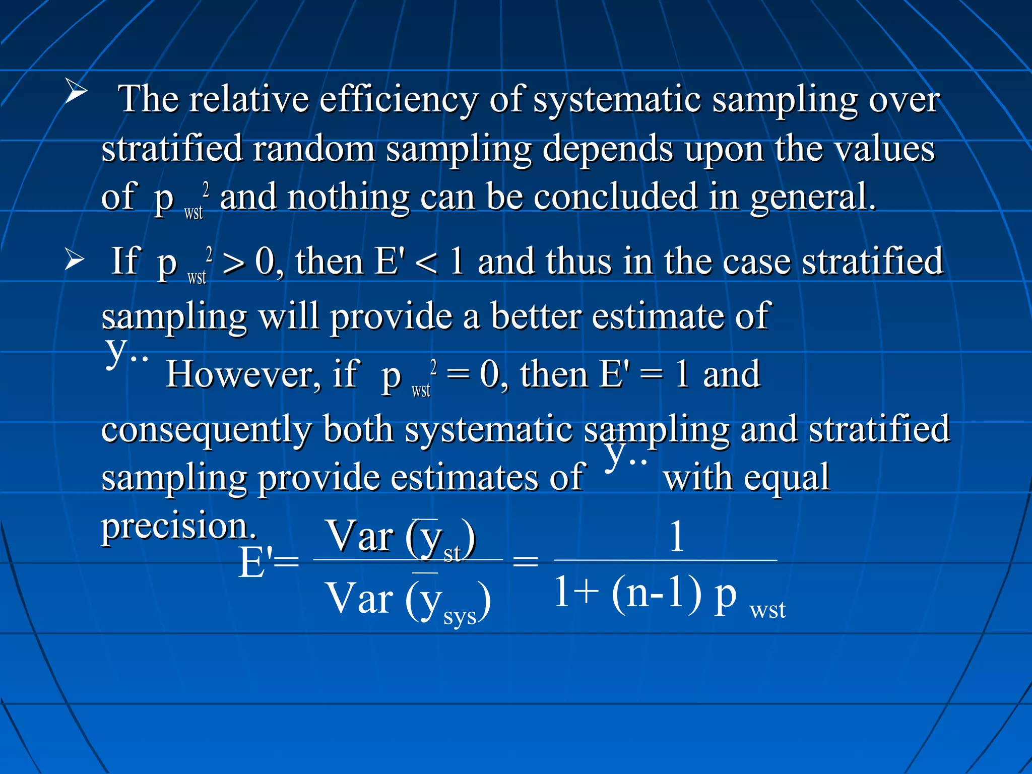  The relative efficiency of systematic sampling over
    stratified random sampling depends upon the values
    of p wst2 and nothing can be concluded in general.
    If p wst2 > 0, then E' < 1 and thus in the case stratified
    sampling will provide a better estimate of
    y..
        However, if p wst2 = 0, then E' = 1 and
    consequently both systematic sampling and stratified
                                       y..
    sampling provide estimates of           with equal
    precision.        Var (y )              1
             E'=           st
                                =
                   Var (ysys)       1+ (n-1) p wst
 