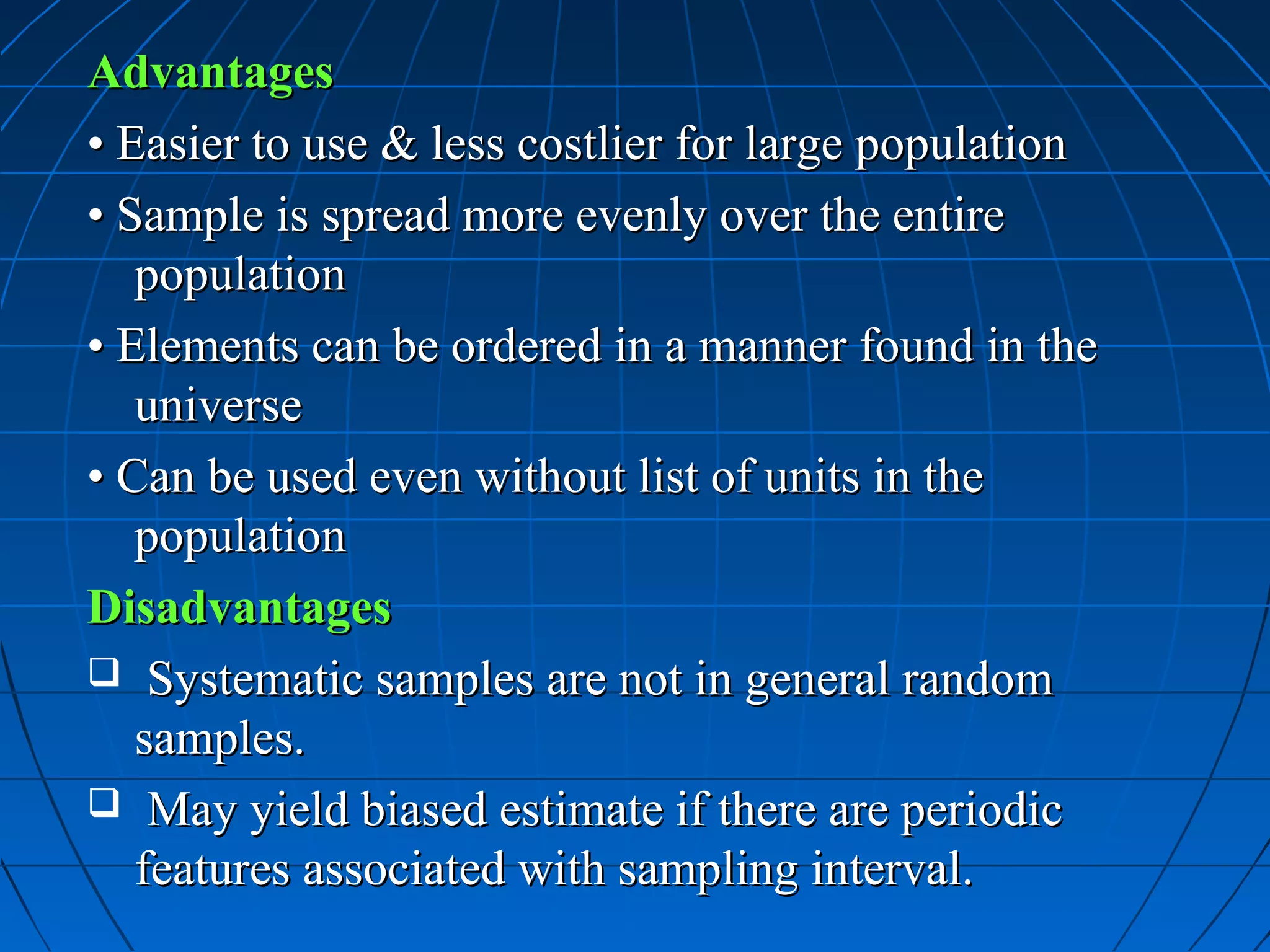 Advantages
• Easier to use & less costlier for large population
• Sample is spread more evenly over the entire
   population
• Elements can be ordered in a manner found in the
   universe
• Can be used even without list of units in the
   population
Disadvantages
 Systematic samples are not in general random
   samples.
 May yield biased estimate if there are periodic
   features associated with sampling interval.
 