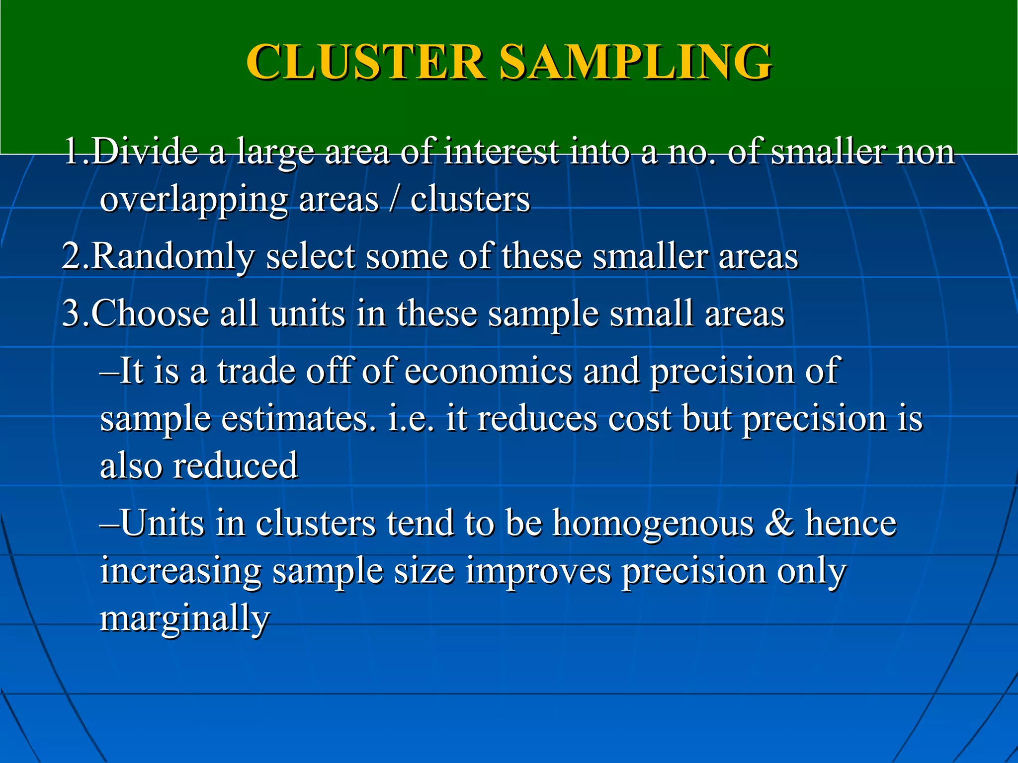 CLUSTER SAMPLING
1.Divide a large area of interest into a no. of smaller non
  overlapping areas / clusters
2.Randomly select some of these smaller areas
3.Choose all units in these sample small areas
  –It is a trade off of economics and precision of
  sample estimates. i.e. it reduces cost but precision is
  also reduced
  –Units in clusters tend to be homogenous & hence
  increasing sample size improves precision only
  marginally
 