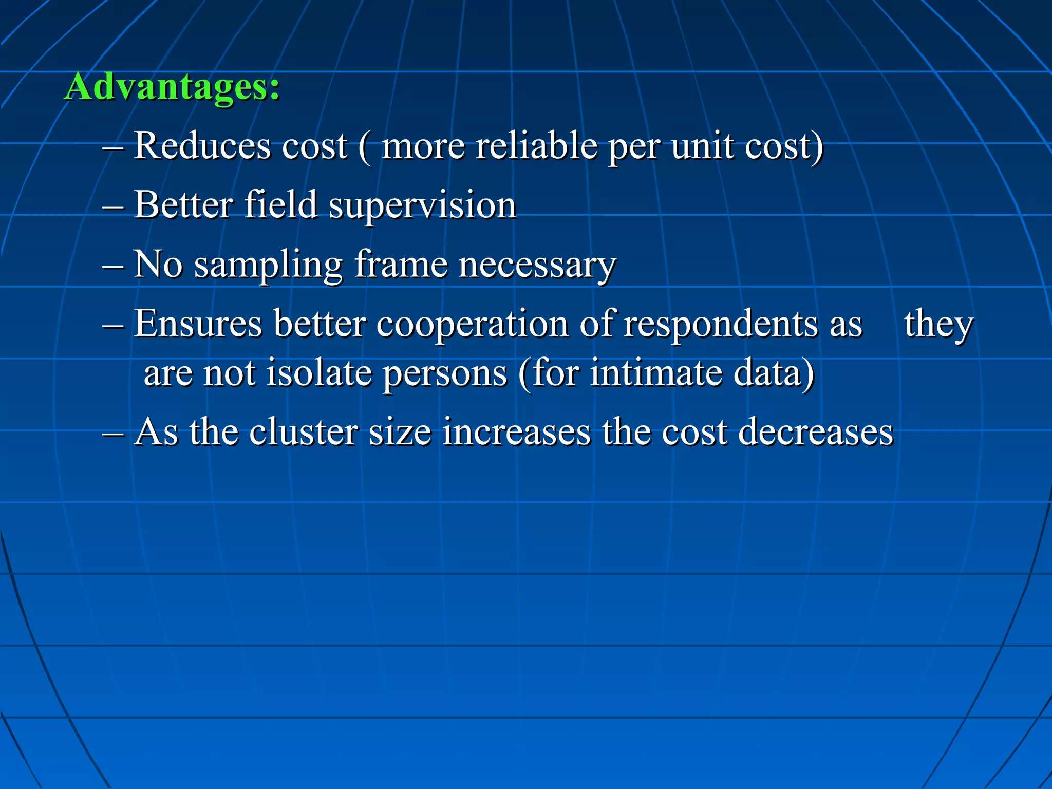 Advantages:
 – Reduces cost ( more reliable per unit cost)
 – Better field supervision
 – No sampling frame necessary
 – Ensures better cooperation of respondents as they
   are not isolate persons (for intimate data)
 – As the cluster size increases the cost decreases
 