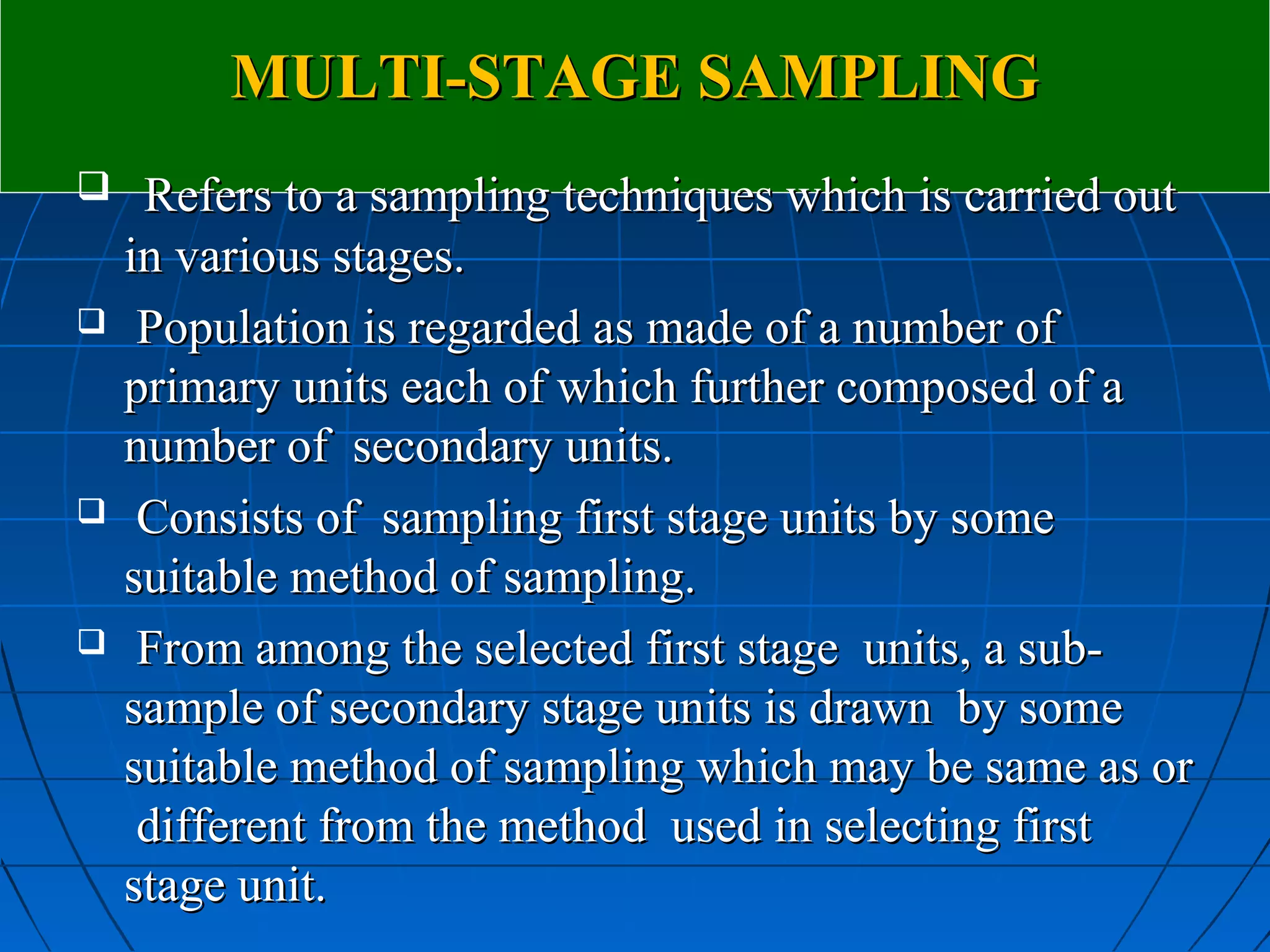 MULTI-STAGE SAMPLING
    Refers to a sampling techniques which is carried out
    in various stages.
    Population is regarded as made of a number of
    primary units each of which further composed of a
    number of secondary units.
    Consists of sampling first stage units by some
    suitable method of sampling.
    From among the selected first stage units, a sub-
    sample of secondary stage units is drawn by some
    suitable method of sampling which may be same as or
     different from the method used in selecting first
    stage unit.
 