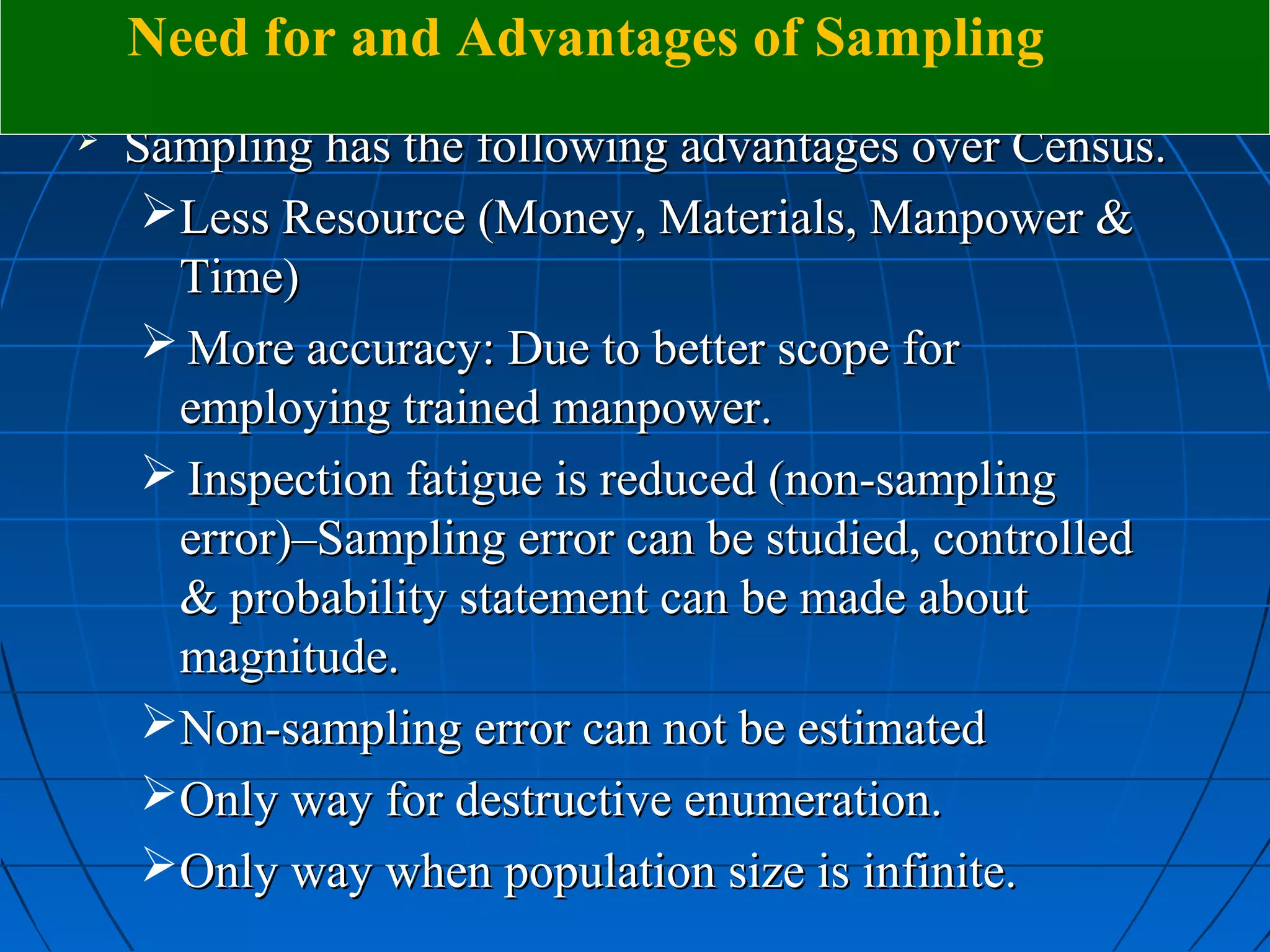 Need for and Advantages of Sampling
   Sampling has the following advantages over Census.
     Less Resource (Money, Materials, Manpower &
      Time)
      More accuracy: Due to better scope for
      employing trained manpower.
      Inspection fatigue is reduced (non-sampling
      error)–Sampling error can be studied, controlled
      & probability statement can be made about
      magnitude.
     Non-sampling error can not be estimated
     Only way for destructive enumeration.
     Only way when population size is infinite.
 