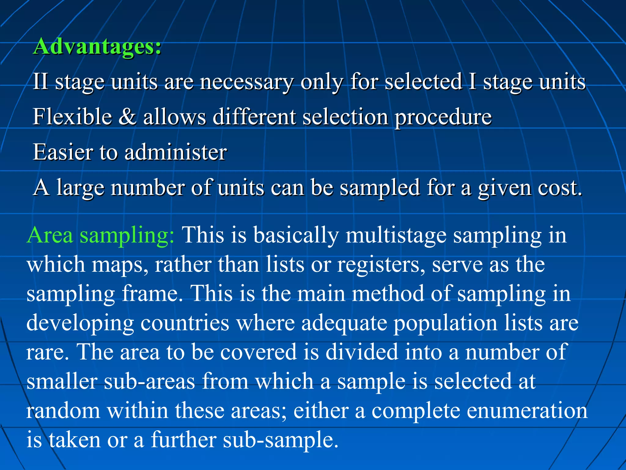 Advantages:
II stage units are necessary only for selected I stage units
Flexible & allows different selection procedure
Easier to administer
A large number of units can be sampled for a given cost.
Area sampling: This is basically multistage sampling in
which maps, rather than lists or registers, serve as the
sampling frame. This is the main method of sampling in
developing countries where adequate population lists are
rare. The area to be covered is divided into a number of
smaller sub-areas from which a sample is selected at
random within these areas; either a complete enumeration
is taken or a further sub-sample.
 