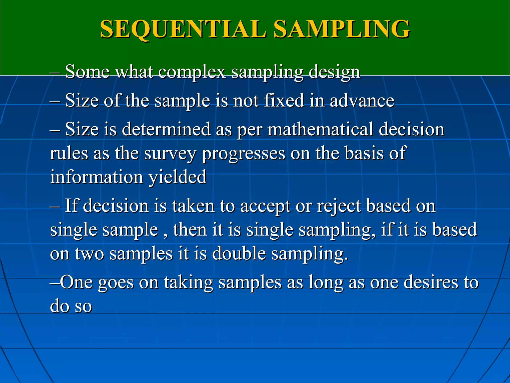 SEQUENTIAL SAMPLING
– Some what complex sampling design
– Size of the sample is not fixed in advance
– Size is determined as per mathematical decision
rules as the survey progresses on the basis of
information yielded
– If decision is taken to accept or reject based on
single sample , then it is single sampling, if it is based
on two samples it is double sampling.
–One goes on taking samples as long as one desires to
do so
 