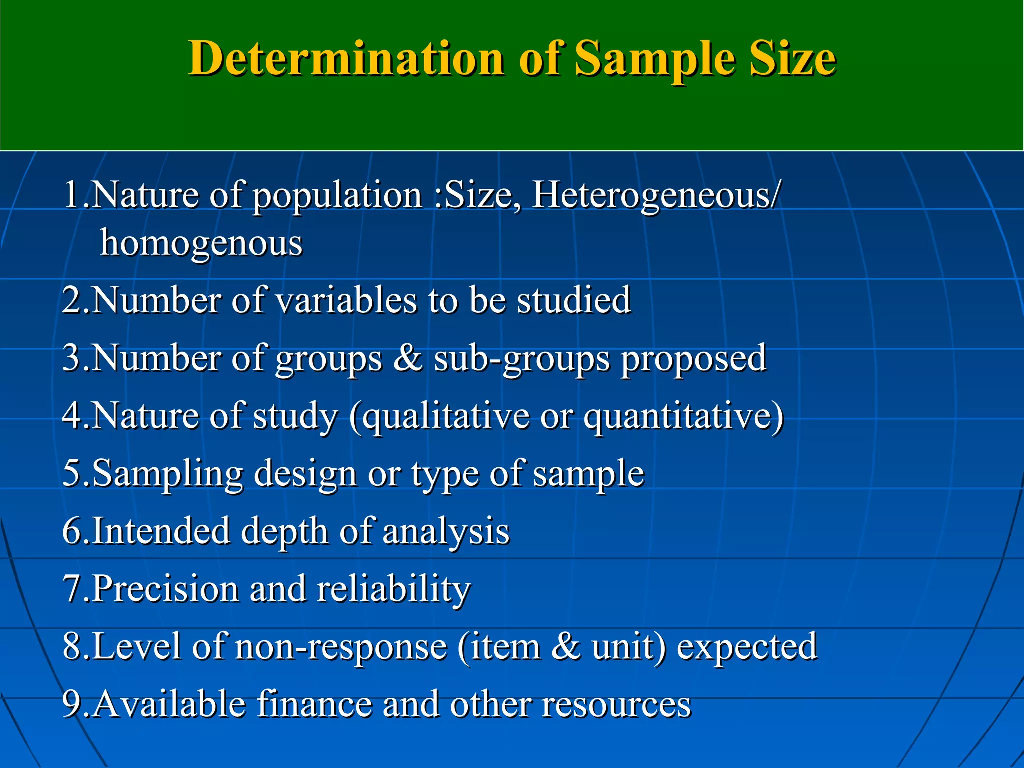 Determination of Sample Size

1.Nature of population :Size, Heterogeneous/
   homogenous
2.Number of variables to be studied
3.Number of groups & sub-groups proposed
4.Nature of study (qualitative or quantitative)
5.Sampling design or type of sample
6.Intended depth of analysis
7.Precision and reliability
8.Level of non-response (item & unit) expected
9.Available finance and other resources
 