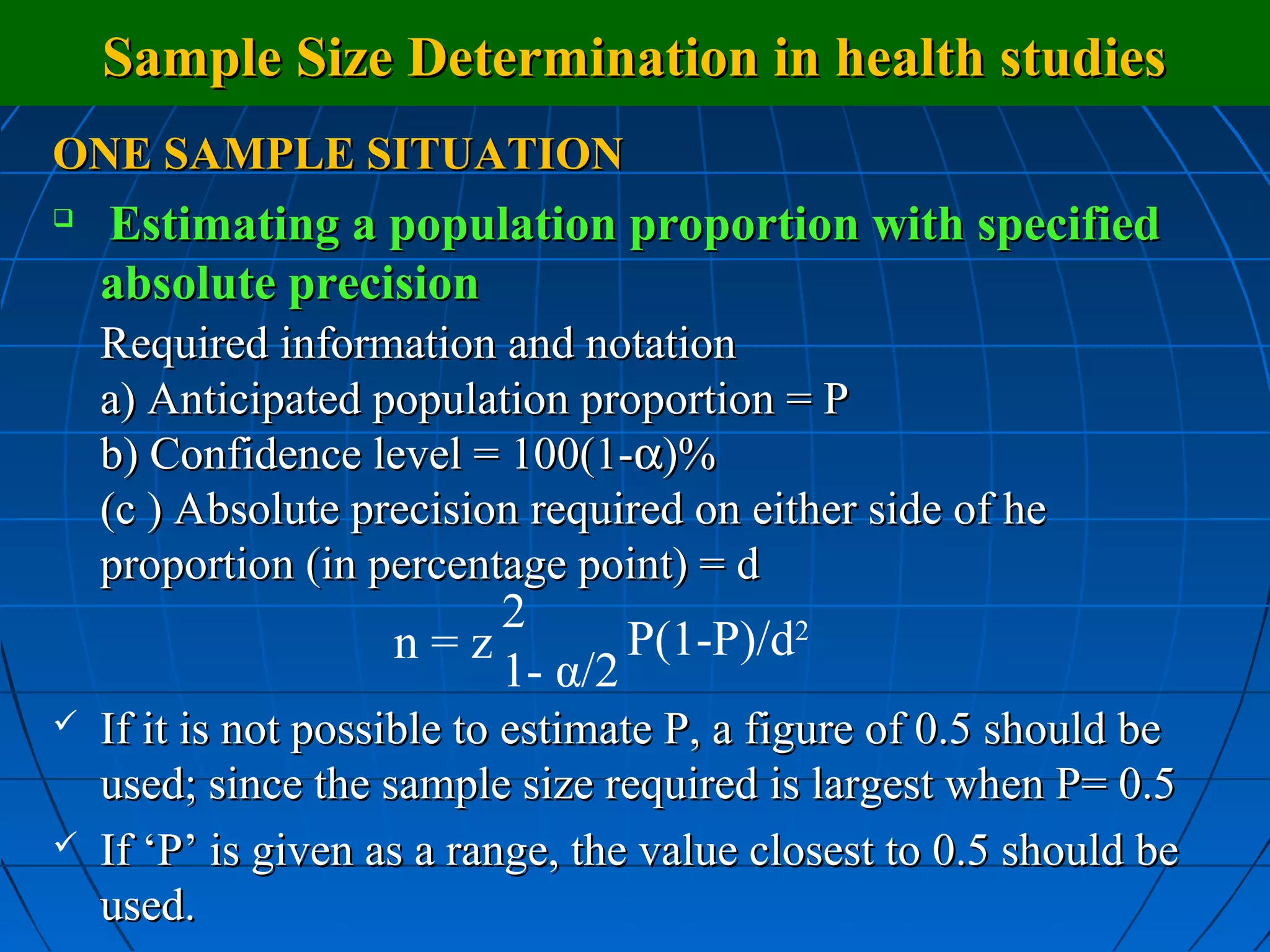 Sample Size Determination in health studies
ONE SAMPLE SITUATION

    Estimating a population proportion with specified
    absolute precision
    Required information and notation
    a) Anticipated population proportion = P
    b) Confidence level = 100(1-α)%
    (c ) Absolute precision required on either side of he
    proportion (in percentage point) = d
                        2
                    n=z        P(1-P)/d2
                        1- α/2
   If it is not possible to estimate P, a figure of 0.5 should be
    used; since the sample size required is largest when P= 0.5
   If ‘P’ is given as a range, the value closest to 0.5 should be
    used.
 