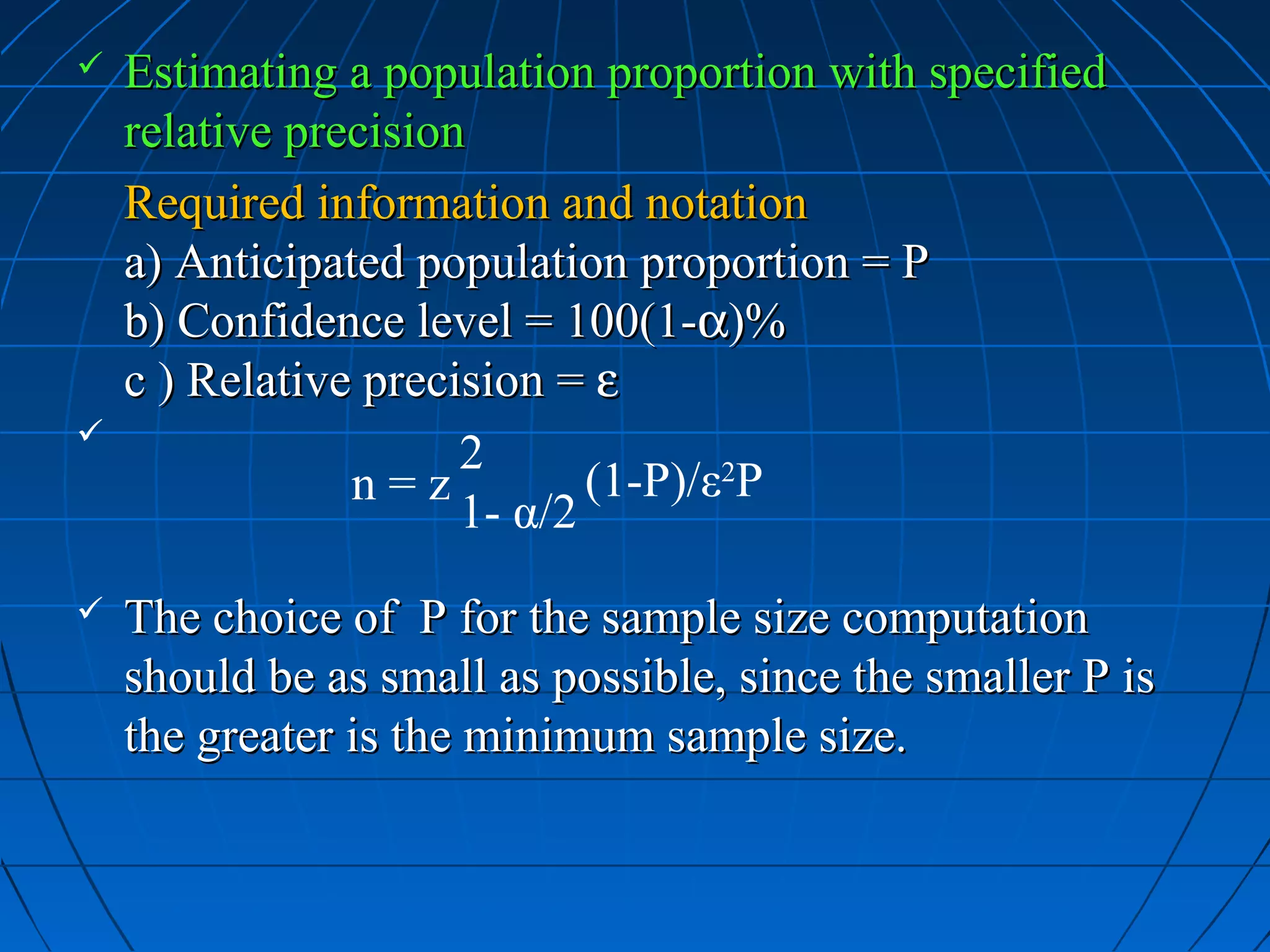    Estimating a population proportion with specified
    relative precision
    Required information and notation
    a) Anticipated population proportion = P
    b) Confidence level = 100(1-α)%
    c ) Relative precision = ε

                      2
                n=z          (1-P)/ε2P
                      1- α/2
   The choice of P for the sample size computation
    should be as small as possible, since the smaller P is
    the greater is the minimum sample size.
 