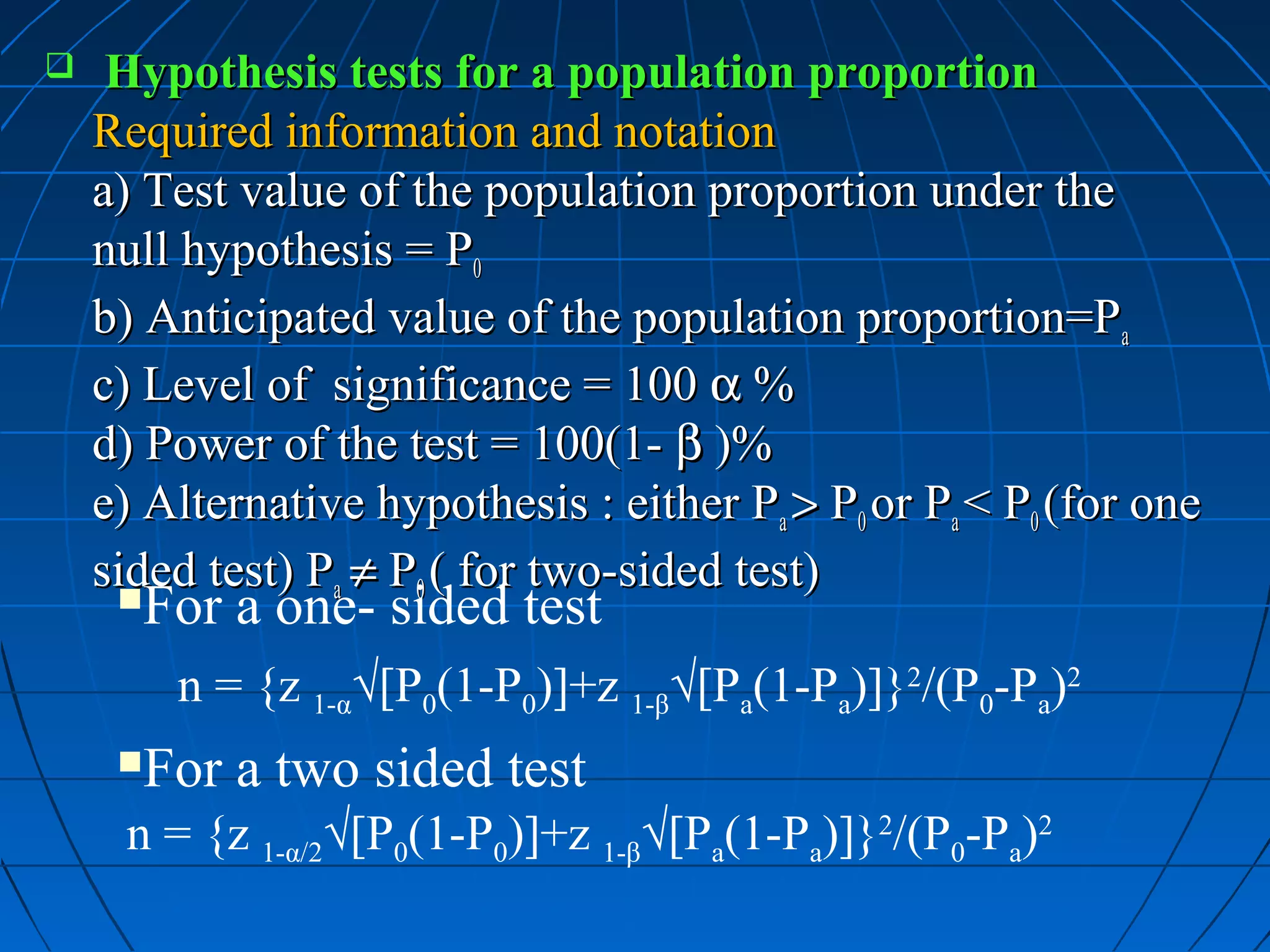     Hypothesis tests for a population proportion
    Required information and notation
    a) Test value of the population proportion under the
    null hypothesis = P0
    b) Anticipated value of the population proportion=Pa
    c) Level of significance = 100 α %
    d) Power of the test = 100(1- β )%
    e) Alternative hypothesis : either Pa > P0 or Pa < P0 (for one
    sided test) Pa ≠ P0 ( for two-sided test)
     For a one- sided test
         n = {z 1-α√[P0(1-P0)]+z 1-β√[Pa(1-Pa)]}2/(P0-Pa)2
     For a two sided test
     n = {z 1-α/2√[P0(1-P0)]+z 1-β√[Pa(1-Pa)]}2/(P0-Pa)2
 
