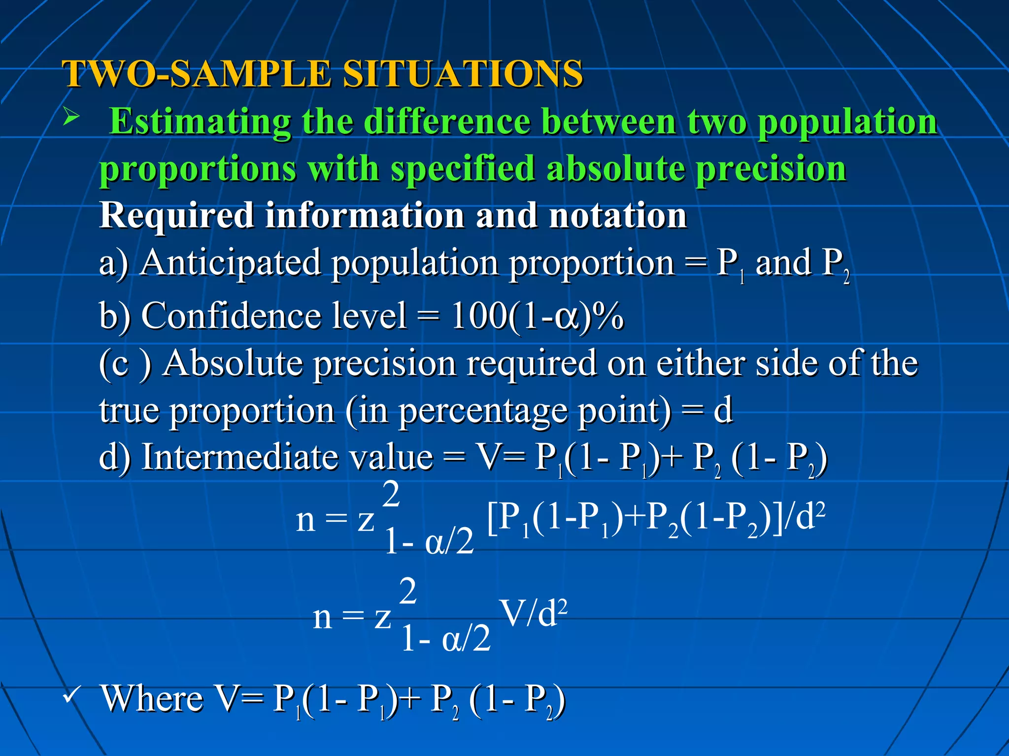 TWO-SAMPLE SITUATIONS
 Estimating the difference between two population
  proportions with specified absolute precision
  Required information and notation
  a) Anticipated population proportion = P1 and P2
  b) Confidence level = 100(1-α)%
  (c ) Absolute precision required on either side of the
  true proportion (in percentage point) = d
  d) Intermediate value = V= P1(1- P1)+ P2 (1- P2)
                     2
               n=z          [P1(1-P1)+P2(1-P2)]/d2
                     1- α/2
                      2
                n=z          V/d2
                      1- α/2
   Where V= P1(1- P1)+ P2 (1- P2)
 