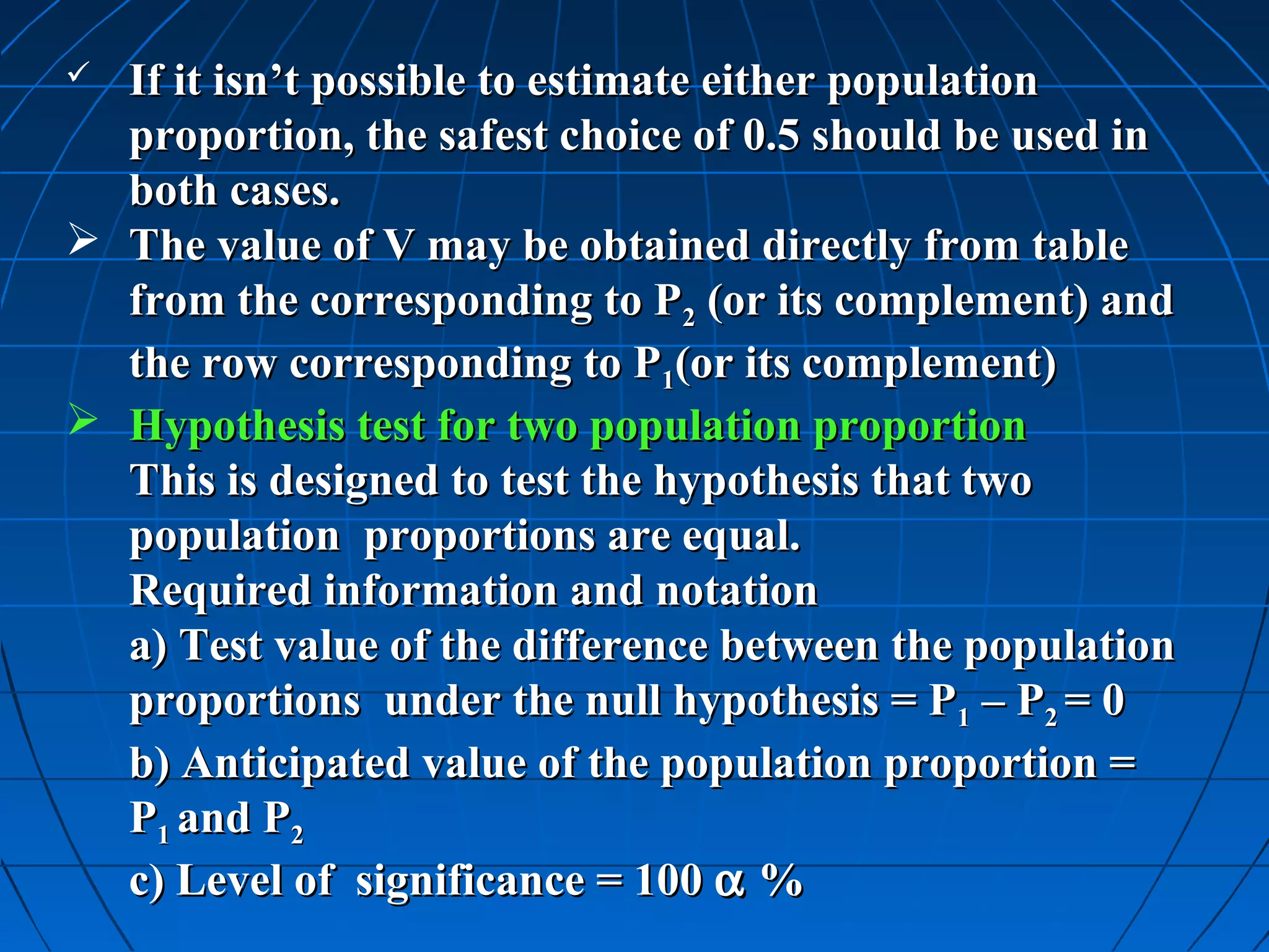  If it isn’t possible to estimate either population
  proportion, the safest choice of 0.5 should be used in
  both cases.
 The value of V may be obtained directly from table
  from the corresponding to P2 (or its complement) and
  the row corresponding to P1(or its complement)
 Hypothesis test for two population proportion
  This is designed to test the hypothesis that two
  population proportions are equal.
  Required information and notation
  a) Test value of the difference between the population
  proportions under the null hypothesis = P1 – P2 = 0
  b) Anticipated value of the population proportion =
  P1 and P2
  c) Level of significance = 100 α %
 