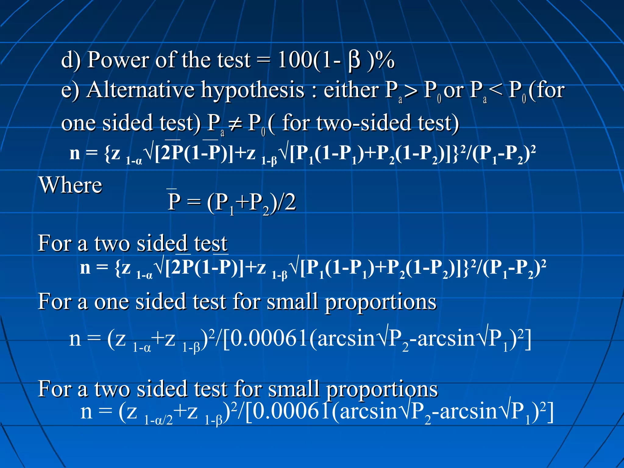 d) Power of the test = 100(1- β )%
  e) Alternative hypothesis : either Pa > P0 or Pa < P0 (for
  one sided test) Pa ≠ P0 ( for two-sided test)
   n = {z 1-α√[2P(1-P)]+z 1-β√[P1(1-P1)+P2(1-P2)]}2/(P1-P2)2
Where
              P = (P1+P2)/2
For a two sided test
    n = {z 1-α√[2P(1-P)]+z 1-β√[P1(1-P1)+P2(1-P2)]}2/(P1-P2)2
For a one sided test for small proportions
   n = (z 1-α+z 1-β)2/[0.00061(arcsin√P2-arcsin√P1)2]

For a two sided test for small proportions
    n = (z 1-α/2+z 1-β)2/[0.00061(arcsin√P2-arcsin√P1)2]
 