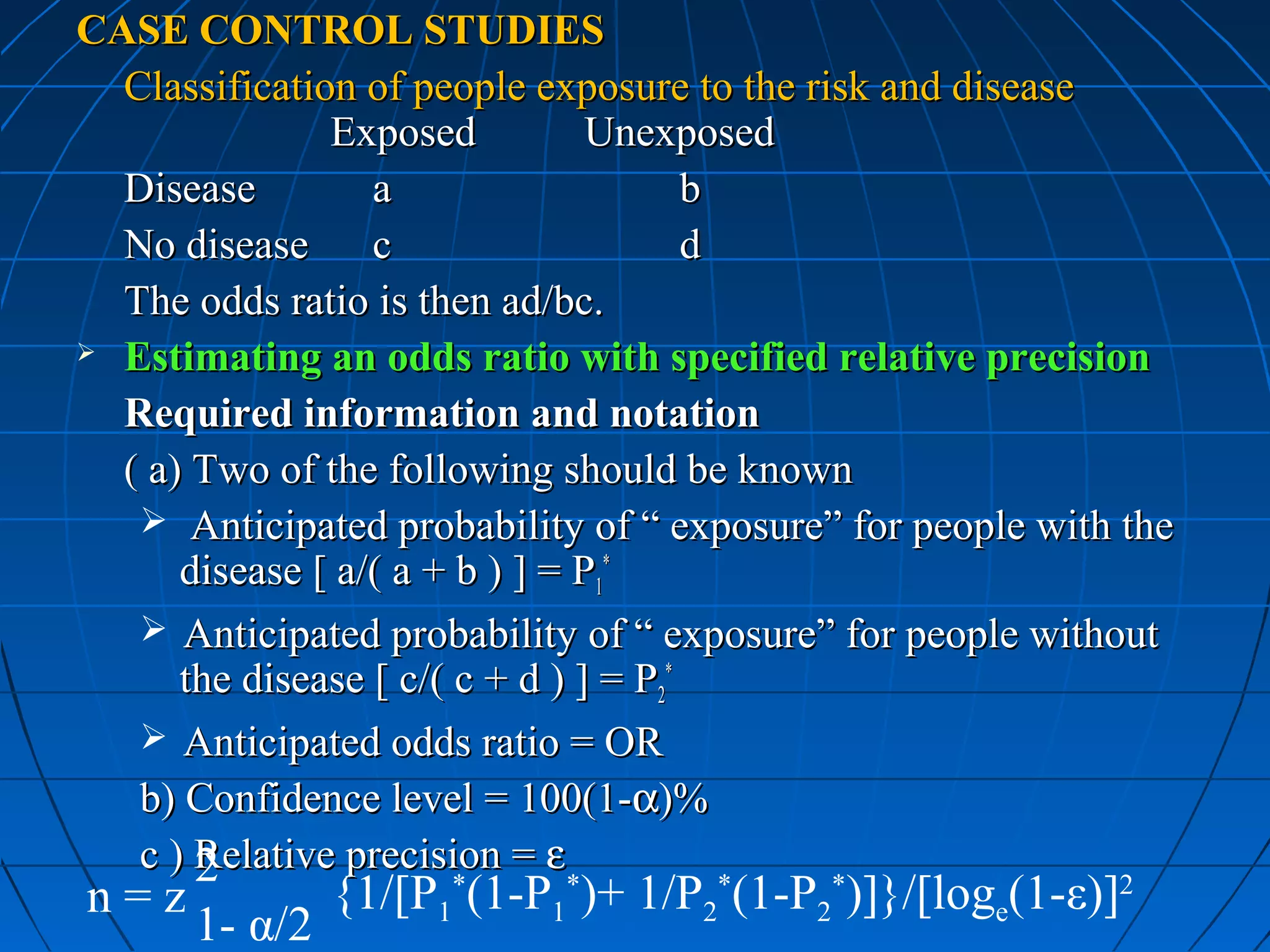 CASE CONTROL STUDIES
  Classification of people exposure to the risk and disease
               Exposed           Unexposed
  Disease         a                     b
  No disease      c                     d
  The odds ratio is then ad/bc.
 Estimating an odds ratio with specified relative precision

  Required information and notation
  ( a) Two of the following should be known
    Anticipated probability of “ exposure” for people with the
      disease [ a/( a + b ) ] = P1*
    Anticipated probability of “ exposure” for people without
      the disease [ c/( c + d ) ] = P2*
    Anticipated odds ratio = OR
   b) Confidence level = 100(1-α)%
   c ) Relative precision = ε
       2
n=z            {1/[P1*(1-P1*)+ 1/P2*(1-P2*)]}/[loge(1-ε)]2
      1- α/2
 