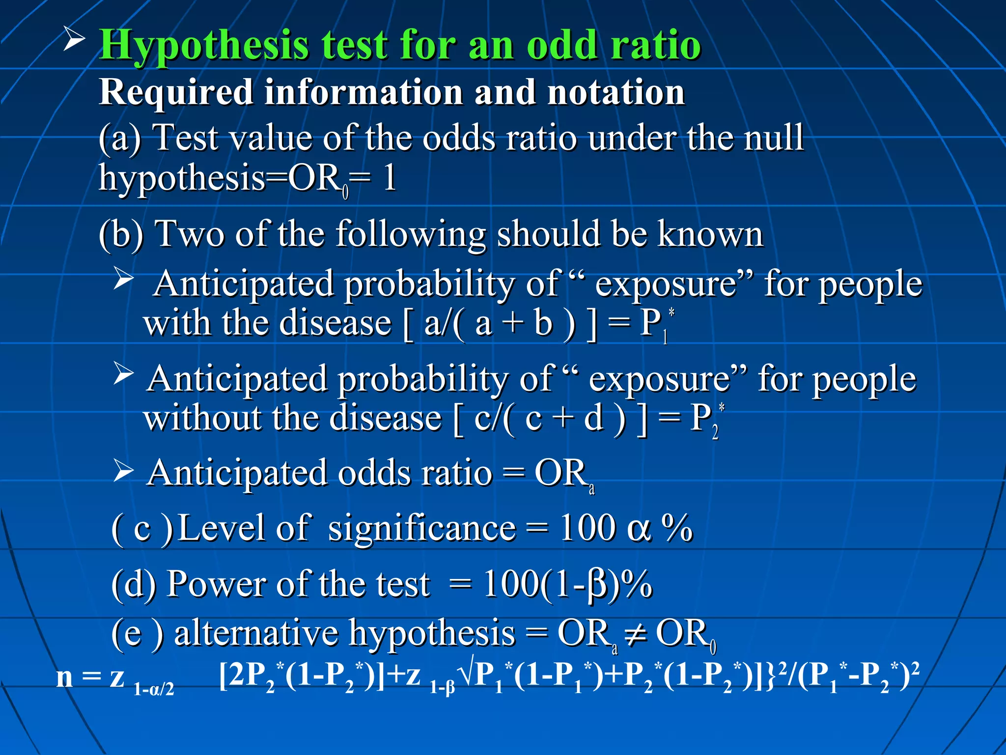  Hypothesis test for an odd ratio
   Required information and notation
   (a) Test value of the odds ratio under the null
   hypothesis=OR0= 1
   (b) Two of the following should be known
     Anticipated probability of “ exposure” for people
       with the disease [ a/( a + b ) ] = P1*
     Anticipated probability of “ exposure” for people
       without the disease [ c/( c + d ) ] = P2*
     Anticipated odds ratio = ORa
    ( c ) Level of significance = 100 α %
    (d) Power of the test = 100(1-β)%
    (e ) alternative hypothesis = ORa ≠ OR0
n = z 1-α/2   [2P2*(1-P2*)]+z 1-β√P1*(1-P1*)+P2*(1-P2*)]}2/(P1*-P2*)2
 
