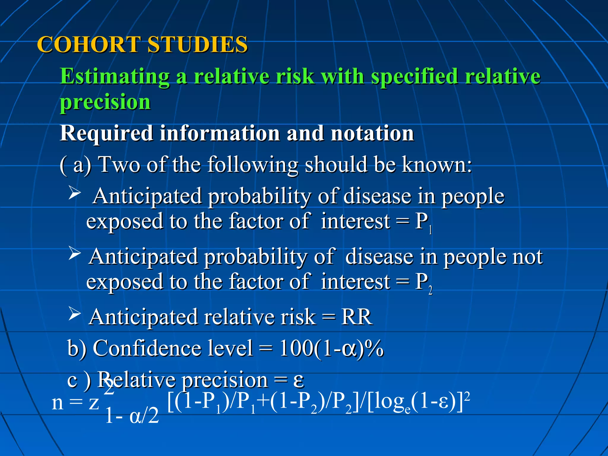 COHORT STUDIES
 Estimating a relative risk with specified relative
 precision
 Required information and notation
 ( a) Two of the following should be known:
   Anticipated probability of disease in people
    exposed to the factor of interest = P1
   Anticipated probability of disease in people not
    exposed to the factor of interest = P2
   Anticipated relative risk = RR
  b) Confidence level = 100(1-α)%
  c ) Relative precision = ε
      2
 n=z         [(1-P1)/P1+(1-P2)/P2]/[loge(1-ε)]2
      1- α/2
 