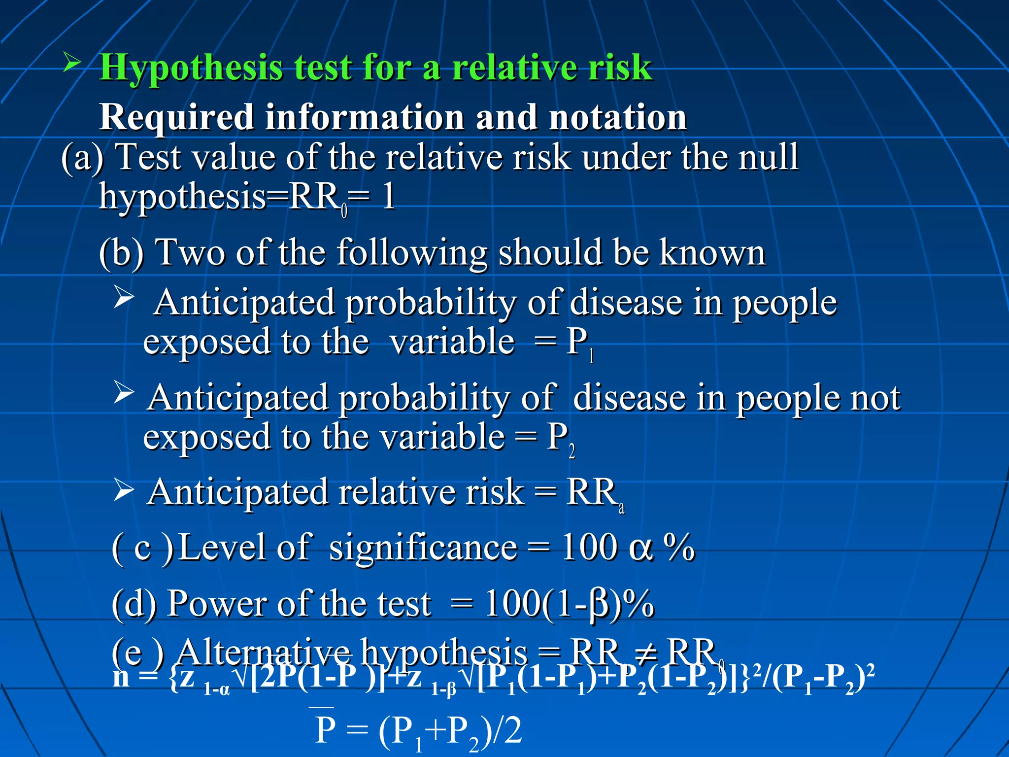  Hypothesis test for a relative risk
   Required information and notation
(a) Test value of the relative risk under the null
   hypothesis=RR0= 1
   (b) Two of the following should be known
     Anticipated probability of disease in people
       exposed to the variable = P1
     Anticipated probability of disease in people not
       exposed to the variable = P2
     Anticipated relative risk = RRa
    ( c ) Level of significance = 100 α %
    (d) Power of the test = 100(1-β)%
    (e ) Alternative hypothesis = RRa ≠ RR0 2
    n = {z 1-α√[2P(1-P )]+z 1-β√[P1(1-P1)+P2(1-P2)]} /(P1-P2)
                                                    2


                   P = (P1+P2)/2
 
