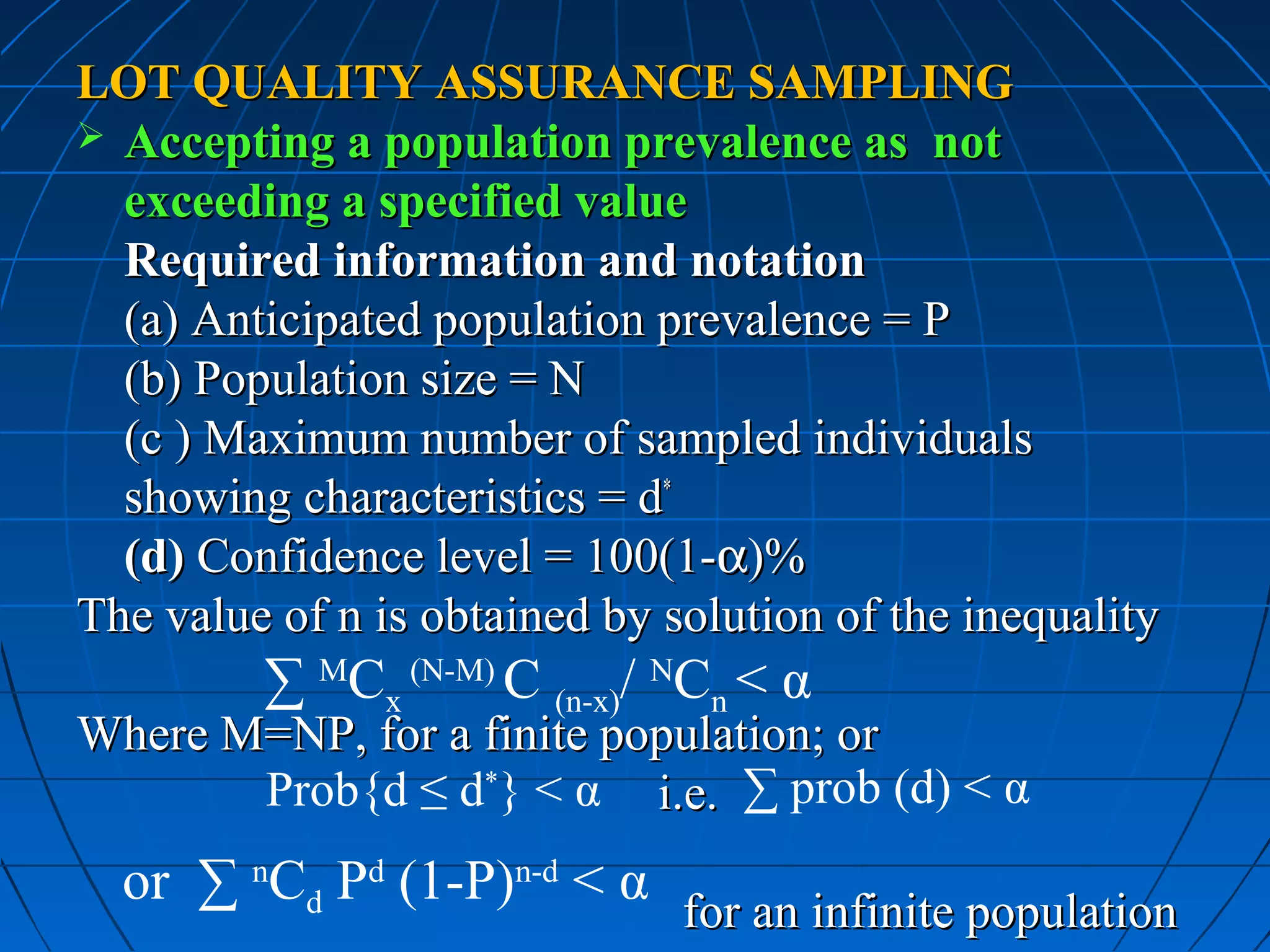 LOT QUALITY ASSURANCE SAMPLING
 Accepting a population prevalence as not
  exceeding a specified value
  Required information and notation
  (a) Anticipated population prevalence = P
  (b) Population size = N
  (c ) Maximum number of sampled individuals
  showing characteristics = d*
  (d) Confidence level = 100(1-α)%
The value of n is obtained by solution of the inequality
         ∑ MCx (N-M) C (n-x)/ NCn < α
Where M=NP, for a finite population; or
       Prob{d ≤ d*} < α i.e. ∑ prob (d) < α
  or ∑ nCd Pd (1-P)n-d < α
                               for an infinite population
 