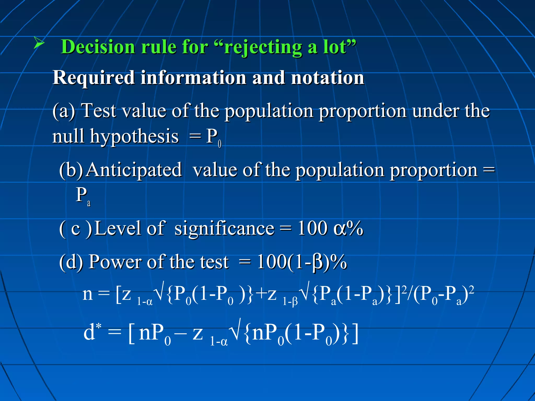  Decision rule for “rejecting a lot”
  Required information and notation
  (a) Test value of the population proportion under the
  null hypothesis = P0
   (b) Anticipated value of the population proportion =
     Pa
   ( c ) Level of significance = 100 α%
   (d) Power of the test = 100(1-β)%
      n = [z 1-α√{P0(1-P0 )}+z 1-β√{Pa(1-Pa)}]2/(P0-Pa)2
      d* = [ nP0 – z 1-α√{nP0(1-P0)}]
 