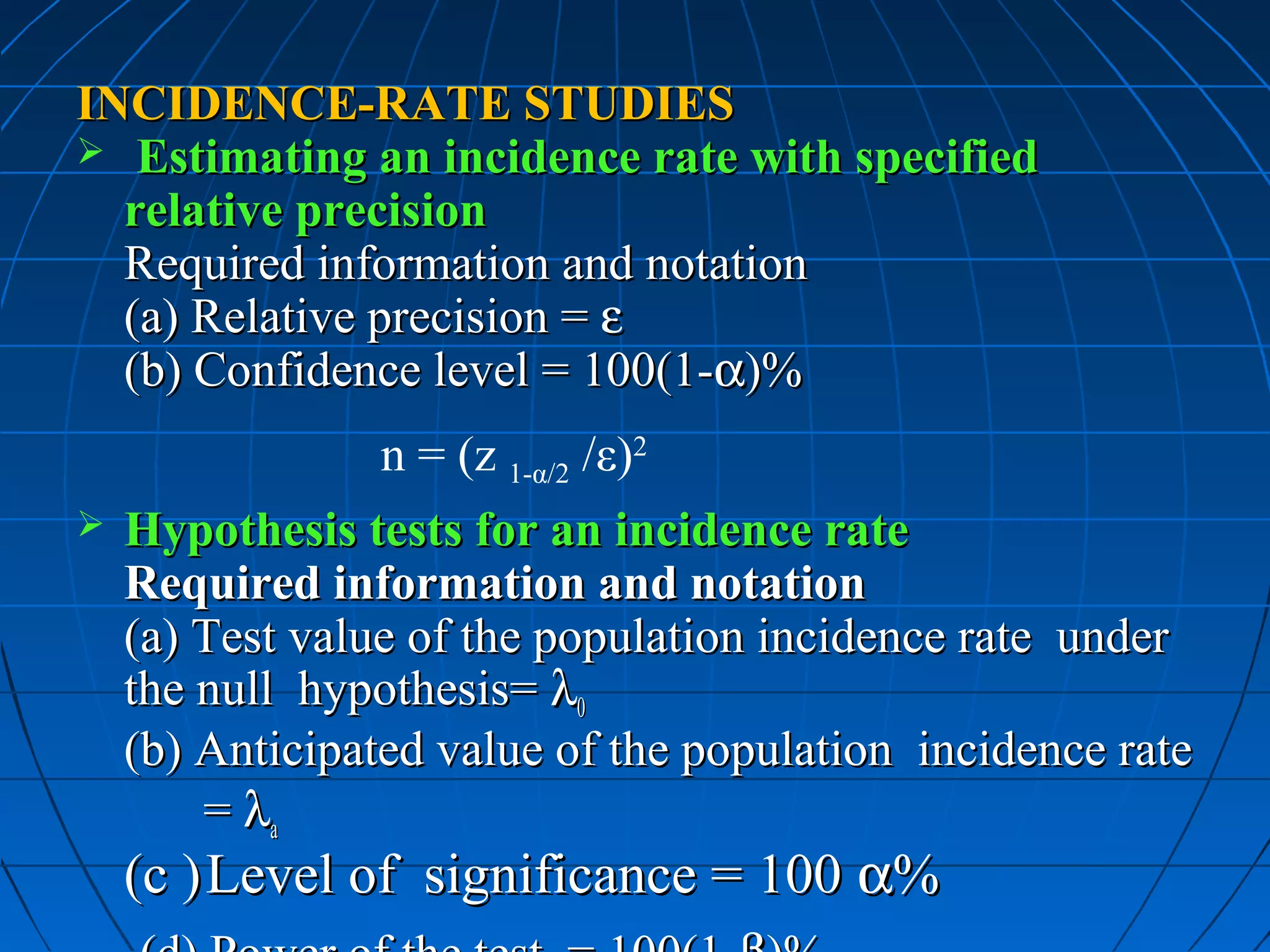INCIDENCE-RATE STUDIES
 Estimating an incidence rate with specified
  relative precision
  Required information and notation
  (a) Relative precision = ε
  (b) Confidence level = 100(1-α)%
                n = (z 1-α/2 /ε)2
   Hypothesis tests for an incidence rate
    Required information and notation
    (a) Test value of the population incidence rate under
    the null hypothesis= λ0
    (b) Anticipated value of the population incidence rate
        = λa
    (c ) Level of significance = 100 α%
 