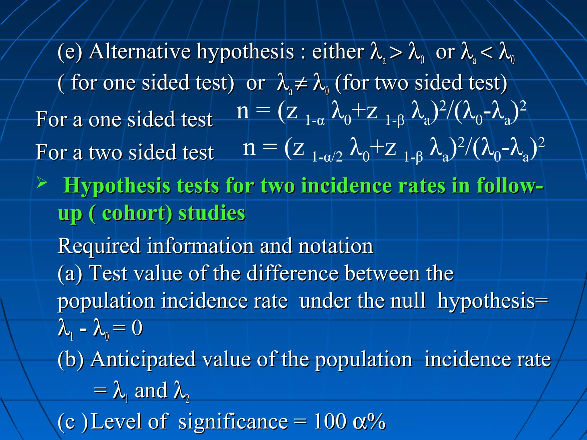 (e) Alternative hypothesis : either λa > λ0 or λa < λ0
  ( for one sided test) or λa ≠ λ0 (for two sided test)
For a one sided test   n = (z 1-α λ0+z 1-β λa)2/(λ0-λa)2
For a two sided test    n = (z 1-α/2 λ0+z 1-β λa)2/(λ0-λa)2
 Hypothesis tests for two incidence rates in follow-
  up ( cohort) studies
  Required information and notation
  (a) Test value of the difference between the
  population incidence rate under the null hypothesis=
  λ1 - λ0 = 0
  (b) Anticipated value of the population incidence rate
       = λ1 and λ2
  (c ) Level of significance = 100 α%
 